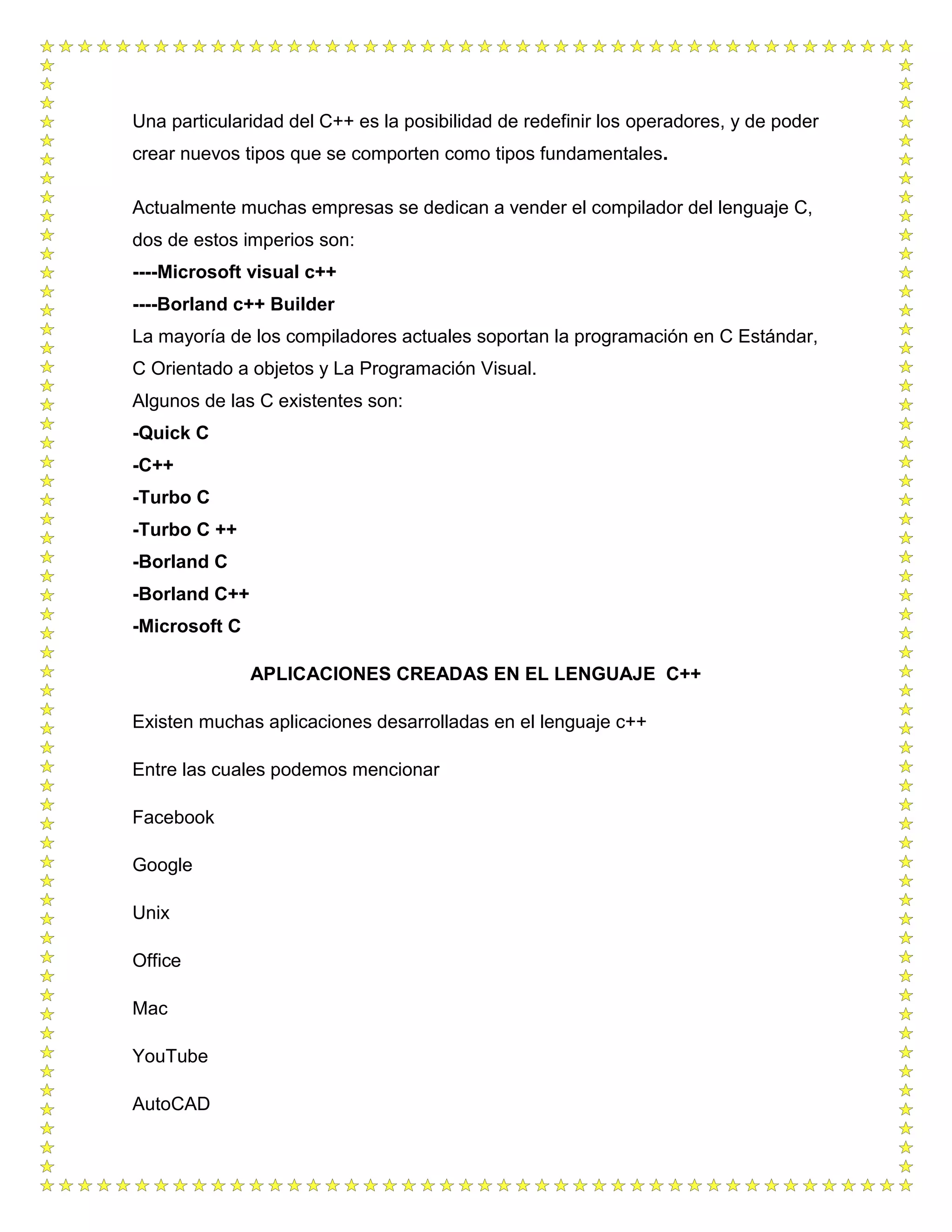 Una particularidad del C++ es la posibilidad de redefinir los operadores, y de poder
crear nuevos tipos que se comporten como tipos fundamentales.
Actualmente muchas empresas se dedican a vender el compilador del lenguaje C,
dos de estos imperios son:
----Microsoft visual c++
----Borland c++ Builder
La mayoría de los compiladores actuales soportan la programación en C Estándar,
C Orientado a objetos y La Programación Visual.
Algunos de las C existentes son:
-Quick C
-C++
-Turbo C
-Turbo C ++
-Borland C
-Borland C++
-Microsoft C
APLICACIONES CREADAS EN EL LENGUAJE C++
Existen muchas aplicaciones desarrolladas en el lenguaje c++
Entre las cuales podemos mencionar
Facebook
Google
Unix
Office
Mac
YouTube
AutoCAD
 