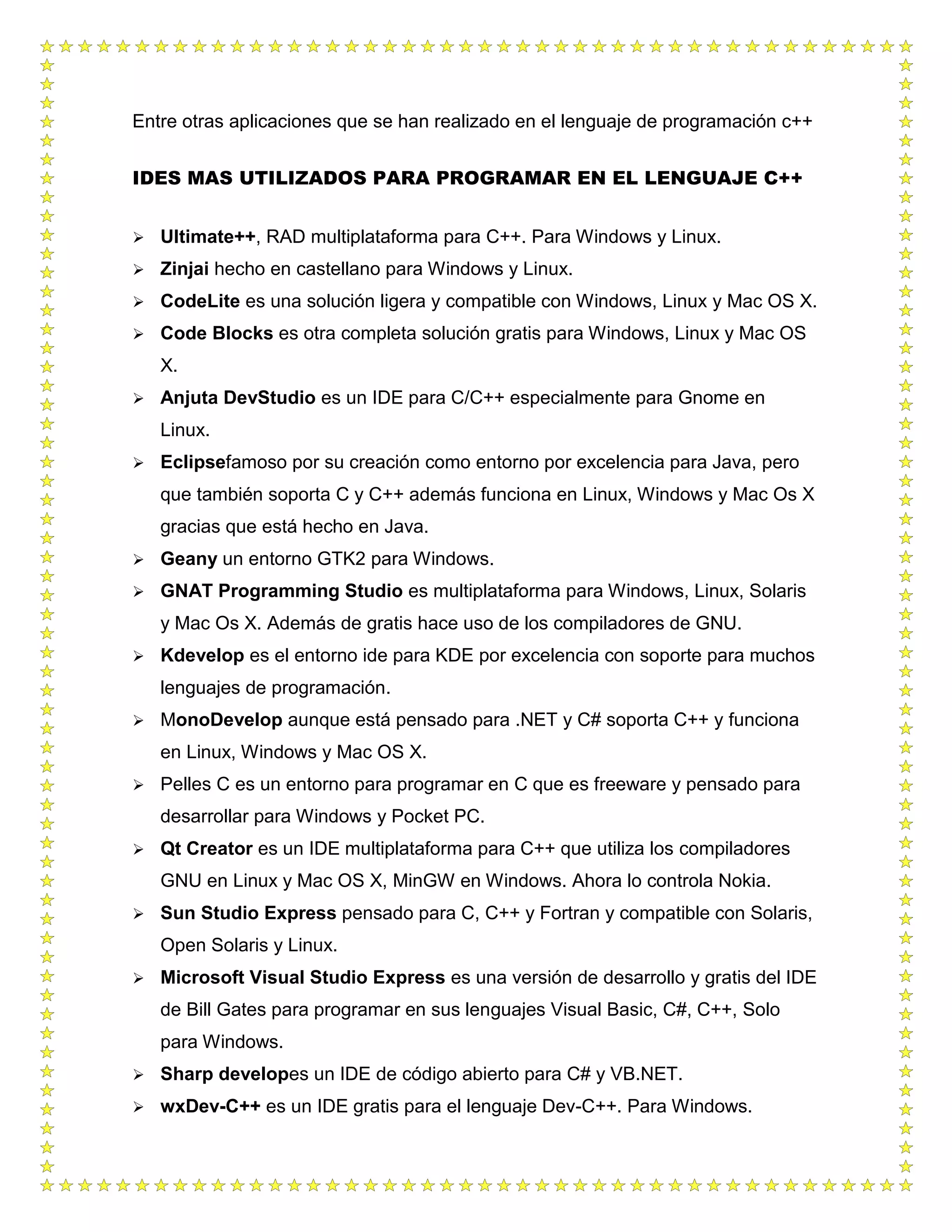 Entre otras aplicaciones que se han realizado en el lenguaje de programación c++
IDES MAS UTILIZADOS PARA PROGRAMAR EN EL LENGUAJE C++
 Ultimate++, RAD multiplataforma para C++. Para Windows y Linux.
 Zinjai hecho en castellano para Windows y Linux.
 CodeLite es una solución ligera y compatible con Windows, Linux y Mac OS X.
 Code Blocks es otra completa solución gratis para Windows, Linux y Mac OS
X.
 Anjuta DevStudio es un IDE para C/C++ especialmente para Gnome en
Linux.
 Eclipsefamoso por su creación como entorno por excelencia para Java, pero
que también soporta C y C++ además funciona en Linux, Windows y Mac Os X
gracias que está hecho en Java.
 Geany un entorno GTK2 para Windows.
 GNAT Programming Studio es multiplataforma para Windows, Linux, Solaris
y Mac Os X. Además de gratis hace uso de los compiladores de GNU.
 Kdevelop es el entorno ide para KDE por excelencia con soporte para muchos
lenguajes de programación.
 MonoDevelop aunque está pensado para .NET y C# soporta C++ y funciona
en Linux, Windows y Mac OS X.
 Pelles C es un entorno para programar en C que es freeware y pensado para
desarrollar para Windows y Pocket PC.
 Qt Creator es un IDE multiplataforma para C++ que utiliza los compiladores
GNU en Linux y Mac OS X, MinGW en Windows. Ahora lo controla Nokia.
 Sun Studio Express pensado para C, C++ y Fortran y compatible con Solaris,
Open Solaris y Linux.
 Microsoft Visual Studio Express es una versión de desarrollo y gratis del IDE
de Bill Gates para programar en sus lenguajes Visual Basic, C#, C++, Solo
para Windows.
 Sharp developes un IDE de código abierto para C# y VB.NET.
 wxDev-C++ es un IDE gratis para el lenguaje Dev-C++. Para Windows.
 