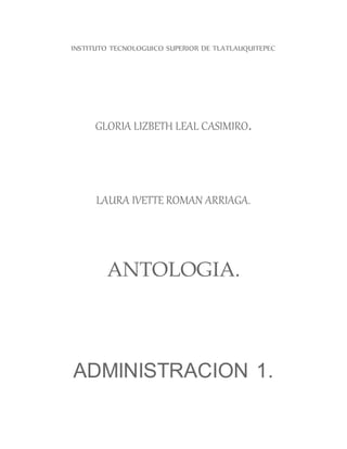 INSTITUTO TECNOLOGUICO SUPERIOR DE TLATLAUQUITEPEC
GLORIA LIZBETH LEAL CASIMIRO.
LAURA IVETTE ROMAN ARRIAGA.
ANTOLOGIA.
ADMINISTRACION 1.
 