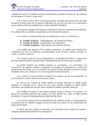 Instituto Tecnológico de Acapulco Catedrático: Ing. Vales Ortiz Gilberto
Ingeniería en Sistemas Computacionales Simulación
10
totalidad del mismo. Un modelo útil debe necesariamente incorporar elementos de dos atributos
en discrepancia: realismo y simplicidad.
Por un lado el modelo ha de ser una aproximación razonable del sistema real y por tanto
incorporar la mayor parte de los aspectos importantes de este; por otro lado, no es conveniente
que un modelo resulte tan complejo que se vuelva imposible entenderlo.
Los modelos matemáticos de sistemas económicos constan de 4 elementos bien definidos:
los componentes, las variables, los parámetros y las relaciones funcionales.
Las variables se usan para relacionar un componente con otro y se clasifican en:
a) Variables Exógenas (Independientes o de entrada del modelo)
b) Variables de Estado (Controlables o no controlables)
c) Variables Endógenas (Dependientes o de salida del sistema)
Las variables que aparecen en los modelos económicos se emplean para relacionar un
componente con otro y se clasifican, convenientemente, como variables exógenas, variables de
estado y variables endógenas.
Las variables exógenas son las independientes o de entrada del modelo y se supone que
han sido predeterminadas y proporcionadas independientemente del sistema que se modela.
Es posible clasificar las variables exógenas en controlables y no controlables. Las
controlables son aquellas variables o parámetros susceptibles de manipulación o control por
quienes toman decisiones. Las no controlables las genera el medio ambiente en el cual el sistema
modelado existe y no el sistema en si o los encargados de tomar decisiones.
Las variables de estado describen el estado de un sistema o uno de sus componentes, ya
sea al comienzo, al final o durante un período de tiempo.
El valor de una variable de estado, durante un período particular de tiempo, puede
depender no solamente de los valores de una o más variables exógenas en algún período
precedente, sino también del valor de ciertas variables de salida en períodos anteriores.
Las variables de estado de una empresa podrían incluir el efectivo, el inventario y el
pasivo de un período particular (de tiempo), así como también las ventas en algún período
precedente y los gastos de propagandas para algún período futuro.
Las variables endógenas son las dependientes o de salida del sistema y son generadas por
la interacción de las variables exógenas con las de estado, de acuerdo con las características de
operación del último.
El hecho que una variable en particular este clasificado como exógena, de estado o
endógena, depende del propósito de la investigación.
 