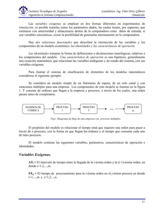 Instituto Tecnológico de Acapulco Catedrático: Ing. Vales Ortiz Gilberto
Ingeniería en Sistemas Computacionales Simulación
11
Las variables exógenas se emplean en dos formas diferentes en experimentos de
simulación: es posible tratarlas como los parámetros dados, las cuales tienen, por supuesto, que
estimarse con anterioridad y almacenarse dentro de la computadora como datos de entrada; si
son variables estocásticas, existe la posibilidad de generarlas internamente en la computadora.
Hay dos relaciones funcionales que describen la interacción de las variables y los
componentes de un modelo económico: las identidades y las características de operación.
Las identidades tomaran la forma de definiciones o declaraciones tautológicas, relativas a
los componentes del modelo. Una característica de operación es una hipótesis, generalmente
una ecuación matemática, que relacionan las variables endógenas y de estado del sistema, con sus
variables exógenas.
Para ilustrar el sistema de clasificación de elementos de los modelos matemáticos
considérese el siguiente ejemplo:
Se considera un modelo simple de un fenómeno de espera, de un solo canal y con
estaciones múltiples para una empresa. Los componentes de este modelo se ilustran en la figura
1. Y consiste de ordenes que llegan a la empresa y procesos, a través de los cuales, una orden
pasara antes de completarse.
El propósito del modelo es relacionar el tiempo total que requiere una orden para pasar a
través de n procesos, con la forma en que llegan las órdenes y el tiempo que consume cada uno
de tales procesos.
El modelo contiene las siguientes variables, parámetros, características de operación e
identidades.
Variables Exógenas.
ATi = El intervalo de tiempo entre la llegada de la i-ésima orden y la (i-1)-ésima orden, en
donde i=1,2,...,m.
STij = El tiempo de procesamiento para la i-ésima orden en el j-ésimo proceso en donde
i=1,...,m y j=1,2,...,n.
PEDIDOS DE
FÁBRICA
PROCESO
1
PROCESO
2
PROCESO
n
…
Fig1. Diagrama de flujo de una empresa con procesos múltiples.
 