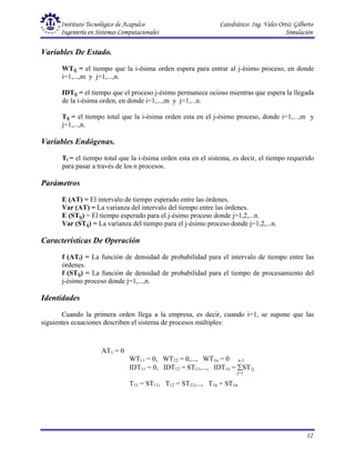 Instituto Tecnológico de Acapulco Catedrático: Ing. Vales Ortiz Gilberto
Ingeniería en Sistemas Computacionales Simulación
12
AT1 = 0
WT11 = 0, WT12 = 0,..., WT1n = 0 n-1
IDT11 = 0, IDT12 = ST11,..., IDT1n = ∑ST1j
j=1
T11 = ST11, T12 = ST12,..., T1n = ST1n
Variables De Estado.
WTij = el tiempo que la i-ésima orden espera para entrar al j-ésimo proceso, en donde
i=1,...,m y j=1,...,n.
IDTij = el tiempo que el proceso j-ésimo permanece ocioso mientras que espera la llegada
de la i-ésima orden, en donde i=1,...,m y j=1,...n.
Tij = el tiempo total que la i-ésima orden esta en el j-ésimo proceso, donde i=1,...,m y
j=1,...,n.
Variables Endógenas.
Ti = el tiempo total que la i-ésima orden esta en el sistema, es decir, el tiempo requerido
para pasar a través de los n procesos.
Parámetros
E (AT) = El intervalo de tiempo esperado entre las órdenes.
Var (AT) = La varianza del intervalo del tiempo entre las órdenes.
E (STij) = El tiempo esperado para el j-ésimo proceso donde j=1,2,...n.
Var (STij) = La varianza del tiempo para el j-ésimo proceso donde j=1,2,...n.
Características De Operación
f (ATi) = La función de densidad de probabilidad para el intervalo de tiempo entre las
órdenes.
f (STij) = La función de densidad de probabilidad para el tiempo de procesamiento del
j-ésimo proceso donde j=1,...,n.
Identidades
Cuando la primera orden llega a la empresa, es decir, cuando i=1, se supone que las
siguientes ecuaciones describen el sistema de procesos múltiples:
 