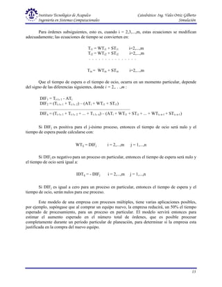 Instituto Tecnológico de Acapulco Catedrático: Ing. Vales Ortiz Gilberto
Ingeniería en Sistemas Computacionales Simulación
13
Para órdenes subsiguientes, esto es, cuando i = 2,3,...,m, estas ecuaciones se modifican
adecuadamente; las ecuaciones de tiempo se convierten en:
Que el tiempo de espera o el tiempo de ocio, ocurra en un momento particular, depende
del signo de las diferencias siguientes, donde i = 2,. . .,m :
Si DIFj es positiva para el j-ésimo proceso, entonces el tiempo de ocio será nulo y el
tiempo de espera puede calcularse con:
Si DIFj es negativo para un proceso en particular, entonces el tiempo de espera será nulo y
el tiempo de ocio será igual a:
Si DIFj es igual a cero para un proceso en particular, entonces el tiempo de espera y el
tiempo de ocio, serán nulos para ese proceso.
Este modelo de una empresa con procesos múltiples, tiene varias aplicaciones posibles,
por ejemplo, supóngase que al comprar un equipo nuevo, la empresa reducirá, un 50% el tiempo
esperado de procesamiento, para un proceso en particular. El modelo servirá entonces para
estimar el aumento esperado en el número total de órdenes, que es posible procesar
completamente durante un período particular de planeación, para determinar sí la empresa esta
justificada en la compra del nuevo equipo.
Ti1 = WTi1 + STi1 i=2,...,m
Ti2 = WTi2 + STi2 i=2,...,m
. . . . . . . . . . . . . . .
Tin = WTin + STin i=2,...,m
DIF1 = Ti-1, 1 - ATi
DIF2 = (Ti-1, 1 + Ti-1, 2) – (ATi + WTi1 + STi1)
...................................................................................
DIFn = (Ti-1, 1 + Ti-1, 2 + ... + Ti-1, n) – (ATi + WTi1 + STi1 + ... + WTi, n-1 + STi, n-1)
WTij = DIFj i = 2,...,m j = 1,...,n
IDTij = - DIFj i = 2,...,m j = 1,...,n
 