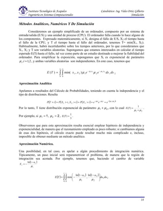 Instituto Tecnológico de Acapulco Catedrático: Ing. Vales Ortiz Gilberto
Ingeniería en Sistemas Computacionales Simulación
14
Métodos Analíticos, Numéricos Y De Simulación
Consideremos un ejemplo simplificado de un ordenador, compuesto por un sistema de
entrada/salida (E/S) y una unidad de proceso (CPU). El ordenador falla cuando lo hace alguno de
los componentes. Expresado matemáticamente, si X1 designa el fallo de E/S, X2 el tiempo hasta
el fallo de la CPU, y T el tiempo hasta el fallo del ordenador, tenemos T= min(X1, X2).
Habitualmente, habrá incertidumbre sobre los tiempos anteriores, por lo que consideramos que
X1, X2 y T son variables aleatorias. Supongamos que estamos interesados en calcular el tiempo
esperado E(T) hasta el fallo, tal vez como parte de un estudio destinado a mejorar la fiabilidad del
ordenador. Para simplificar la exposición, supongamos que Xi es exponencial de parámetro
2
,
1
, =
i
i
µ , y ambas variables aleatorias son independientes. En este caso, tenemos que
∫ ∫
∞ ∞
−
−
=
0 0
2
1
2
1
2
1
2
2
1
1
)
,
min(
)
( dx
dx
e
e
x
x
T
E x
x µ
µ
µ
µ
Aproximación Analítica
Apelamos a resultados del Cálculo de Probabilidades, teniendo en cuenta la independencia y el
tipo de distribuciones. Resulta
( ) ( ) ( ) ( )t
t
t
e
e
e
t
X
P
t
X
t
X
P
t
T
P 2
1
2
1
1
2
1 , µ
µ
µ
µ +
−
−
−
=
=
>
=
>
>
=
>
Por lo tanto, T tiene distribución exponencial de parámetro 2
1 µ
µ + , con lo cual
2
1
1
)
(
µ
µ +
=
T
E .
Por ejemplo, si 1
1 =
µ , 2
2 =
µ ,
3
1
)
( =
T
E .
Observemos que para esta aproximación resulta esencial emplear hipótesis de independencia y
exponencialidad, de manera que el razonamiento empleado es poco robusto; si cambiamos alguna
de esas dos hipótesis, el cálculo exacto puede resultar mucho más complicado e, incluso,
imposible de obtener mediante un método analítico.
Aproximación Numérica.
Una posibilidad, en tal caso, es apelar a algún procedimiento de integración numérica.
Típicamente, un paso inicial será reparametrizar el problema, de manera que la región de
integración sea acotada. Por ejemplo, tenemos que, haciendo el cambio de variable
( )
i
i
i
u
X
µ
−
−
=
1
ln
( )
( ) ( )
2
1
1
0
1
0 2
2
1
1 1
ln
,
1
ln
min du
du
u
u
T
E ∫∫ 






 −
−
−
=
µ
µ
 