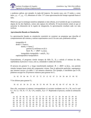 Instituto Tecnológico de Acapulco Catedrático: Ing. Vales Ortiz Gilberto
Ingeniería en Sistemas Computacionales Simulación
15
y podemos aplicar, por ejemplo, la regla del trapecio. En nuestro caso, con 15 nodos y, como
antes, 1
1 =
µ , 2
2 =
µ , obtenemos el valor .317 como aproximación del tiempo esperado hasta el
fallo.
Obsérvese que la estrategia numérica adoptada es más robusta, en el sentido de que si sustituimos
alguna de las dos hipótesis, somos aún capaces de utilizarla. El inconveniente estará en que al
aumentar la dimensión de la región de integración, la aproximación resultará cada vez más
ineficaz.
Aproximación Basada en Simulación.
La aproximación basada en simulación consistirá en construir un programa que describa el
comportamiento del sistema y realizar experimentos con él. En este caso, podríamos utilizar
tiempofallo=0
desde i=1 hasta n
desde j=1 hasta 2
generar Uj uniforme en (0,1)
hacer j
j
j u
X µ
))
1
(ln( −
−
=
tiempofallo=tiempofallo + min(X1, X2)
esp(tiempofallo)=tiempofallo/n
Esencialmente, el programa simula tiempos de fallo X1, X2 y calcula el mínimo de ellos,
repitiéndose el proceso n veces, esto es, simulando n caídas del sistema.
El proceso de generar U1 y luego transformarla mediante i
i
i u
X µ
))
1
(ln( −
−
= , nos permite
simular tiempos hasta rotura del componente i-ésimo. Para la aplicación particular, supongamos
que tenemos acceso a la tabla 1.1 de números aleatorios. Por ejemplo, si decidimos que n=20,
podemos escoger los 20 primeros números para generar los U1
16 82 39 86 86 73 07 32 72 35 12 82 87 21 30 30 60 53 89 92
Y los últimos para generar U2.
38 63 63 30 36 25 66 30 53 98 49 78 40 92 80 97 67 46 38 34
Para ello, asociamos al número correspondiente el cociente resultante son 16 y 38, con lo cual
U1=.16, U2=.38, X1=.17, X2=.24 y min(X1, X2)=.17. Repitiendo el proceso, resulta la estimación
.308.
16 82 39 86 86 73 07 32 72 35 12 82 87 21 30 30 60 53 89 92
99 77 85 43 72 34 52 99 30 86 81 40 18 61 20 16 92 39 34 44
01 48 69 32 37 05 99 27 23 55 88 47 38 48 53 79 41 08 73 95
08 34 04 83 42 92 64 49 51 23 44 62 75 43 09 22 55 51 38 18
09 22 76 47 23 99 48 66 26 73 95 53 37 47 00 43 66 80 44 18
64 18 83 13 90 95 64 21 97 09 86 59 99 70 20 73 35 11 81 57
 