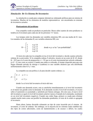Instituto Tecnológico de Acapulco Catedrático: Ing. Vales Ortiz Gilberto
Ingeniería en Sistemas Computacionales Simulación
17
Simulación De Un Sistema De Inventarios
La simulación es usada para comparar alternativas ordenando políticas para un sistema de
inventarios. Muchos de los elementos de modelos representativos son encontrados en sistemas
de inventarios actuales.
Planteamiento del problema
Una compañía vende un producto en particular. Desea saber cuantos de estos productos se
tendría en el inventario para cada uno de los próximos “n” meses.
Los tiempos entre las demandas son variables aleatorias IID, con una media de 0.1 mes.
Los tamaños de las demandas D, son variables aleatorias IID, con
Al inicio de cada mes la compañía revisa el nivel del inventario y decide cuantos artículos
ordenar de su proveedor. Si la compañía ordena Z artículos, incurre en un costo de K+iZ, donde
K = $32 que es el costo de preparación e i = $3 que es el costo incremental por artículo ordenado.
(si Z = 0, este costo no ocurre). Cuando una orden es colocada, el tiempo requerido para que esta
llegue (llamado periodo de entrega o Leadtime) es una variable aleatoria que esta distribuida
uniformemente entre 0.5 y 1 mes.
La compañía usa una política (s,S) para decidir cuanto ordenar, i.e.
S – I si I < s
Z =
0 si I ≥ s
donde I es el nivel del inventario al inicio del mes.
Cuando una demanda ocurre, esta es satisfecha inmediatamente si el nivel del inventario
es al menos tan grande como la demanda. Si la demanda excede el nivel del inventario, el exceso
sobre el suministro es acumulado y satisfecho por futuras entregas. (En este caso, el nuevo nivel
del inventario es igual al nivel del inventario anterior menos el tamaño de la demanda, resultando
en un nivel del inventario negativo). Cuando una orden llega, primero es usada para eliminar
cuando mucho tanto como sea posible las demandas pendientes; el resto de la orden es agregada
al inventario.
Hasta ahora, hemos discutido solamente un tipo de costo incurrido por el sistema de
inventario, el costo de ordenar. Sin embargo, en la mayoría de los sistemas reales también hay
dos tipos de costos adicionales, costo de mantenimiento y de escasez o déficit, los cuales
1 w.p 1/6
2 w.p 1/3
3 w.p 1/3
4 w.p 1/6
D = donde w.p. se lee ”con probabilidad”.
 