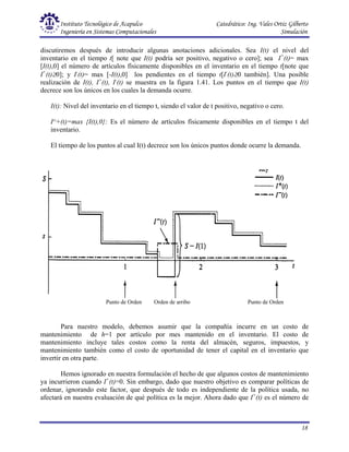 Instituto Tecnológico de Acapulco Catedrático: Ing. Vales Ortiz Gilberto
Ingeniería en Sistemas Computacionales Simulación
18
discutiremos después de introducir algunas anotaciones adicionales. Sea I(t) el nivel del
inventario en el tiempo t[ note que I(t) podría ser positivo, negativo o cero]; sea I+
(t)= max
[I(t),0] el número de artículos físicamente disponibles en el inventario en el tiempo t[note que
I+
(t)≥0]; y I-
(t)= max [-I(t),0] los pendientes en el tiempo t[I-
(t)≥0 también]. Una posible
realización de I(t), I+
(t), I-
(t) se muestra en la figura 1.41. Los puntos en el tiempo que I(t)
decrece son los únicos en los cuales la demanda ocurre.
I(t): Nivel del inventario en el tiempo t, siendo el valor de t positivo, negativo o cero.
I^+(t)=max {I(t),0}: Es el número de artículos físicamente disponibles en el tiempo t del
inventario.
El tiempo de los puntos al cual I(t) decrece son los únicos puntos donde ocurre la demanda.
Para nuestro modelo, debemos asumir que la compañía incurre en un costo de
mantenimiento de h=1 por artículo por mes mantenido en el inventario. El costo de
mantenimiento incluye tales costos como la renta del almacén, seguros, impuestos, y
mantenimiento también como el costo de oportunidad de tener el capital en el inventario que
invertir en otra parte.
Hemos ignorado en nuestra formulación el hecho de que algunos costos de mantenimiento
ya incurrieron cuando I+
(t)=0. Sin embargo, dado que nuestro objetivo es comparar políticas de
ordenar, ignorando este factor, que después de todo es independiente de la política usada, no
afectará en nuestra evaluación de qué política es la mejor. Ahora dado que I+
(t) es el número de
Punto de Orden Orden de arribo Punto de Orden
 