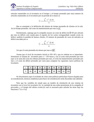 Instituto Tecnológico de Acapulco Catedrático: Ing. Vales Ortiz Gilberto
Ingeniería en Sistemas Computacionales Simulación
19
artículos mantenidos en el inventario en el tiempo t, el tiempo promedio (por mes) número de
artículos mantenidos en el inventario por un periodo de n meses es
Que es semejante a la definición del número de tiempo promedio de clientes en la cola.
Así el tiempo promedio del costo de mantenimiento por mes es hI+
Similarmente, suponga que la compañía incurre un costo de déficit de ∏=$5 por artículo
por mes en déficit; esto cuenta para el registro de los costos extraguardado cuando existe un
déficit, también la perdida de buenos clientes. El número de promedio de veces de artículos en
déficit esta dado por es
Así que el costo promedio de atrasos por mes es ∏I-
.
Asuma que el nivel de inventario inicial es I(0)=60 y que no ordenar no es importante.
Simulemos el sistema de inventario para n = 120 meses y use el costo total promedio por mes
(que es la suma del costo de ordenar promedio por mes, el costo de mantenimiento promedio por
mes y el costo de déficit promedio por mes) para comparar las siguientes nueve políticas de
inventario.
s 20 20 20 20 40 40 40 60 60
S 40 60 80 100 60 80 100 80 100
No discutiremos aquí el resultado de cómo estas políticas particulares fueron elegidas para
su consideración, técnicas estadísticas para hacer tal consideración serán discutidas más adelante.
Note que las variables de estado para un modelo de simulación de este sistema de
inventario son el nivel de inventario I(t), la cantidad de una orden prominente de la compañía al
proveedor, y el tiempo del ultimo evento.[el cual es necesaria para calcular las áreas bajo las
funciones I+
(t) e I-
(t)]
 