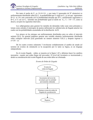 Instituto Tecnológico de Acapulco Catedrático: Ing. Vales Ortiz Gilberto
Ingeniería en Sistemas Computacionales Simulación
21
Evento de
orden de llegada
Incremento del nivel de
inventario por la cantidad
previamente ordenada
Eliminar evento de orden de
llegada de consideración
Regreso
Por tanto el ancho de C1 es 1/6–0=1/6 , y por tanto U (generador de Nº aleatorios) es
uniformemente distribuido sobre [0,1] , la probabilidad que U caiga en C1, (y así que regresamos
D=1) es 1/6; esto concuerda con la probabilidad deseada que D=1, similarmente regresamos a
D=2, si U cae en C2 teniendo una probabilidad igual al ancho de C2, ½ - 1/6= 1/3, como se
deseó y así para los siguientes intervalos.
Los subprogramas para generar los tamaños de demandas todos usan estos principios y
toman como entrada el interruptor de puntos definiendo los subintervalos de llegada anterior los
cuales son las probabilidades acumuladas de la distribución de D.
Los atrasos en las entregas son uniformemente distribuidos pero no sobre el intervalo
unitario [0,1]. En general podemos generar una variable aleatoria uniformemente distribuida
sobre cualquier intervalo [a,b] generando un numero aleatorio U(0,1) y después regresar a
a+U(b – a).
De los cuatro eventos solamente 3 involucran verdaderamente el cambio de estado (el
termino de eventos de simulación es la excepción) por lo tanto su lógica, es un lenguaje
independiente.
En el evento llegada – orden, se muestra en la figura 1.43 y debemos hacer los cambios
necesarios cuando una orden llegue del proveedor. El nivel del inventario es incrementado y
desde su consideración del evento llegada de una orden debe ser eliminada.
Evento de Orden de Llegada
 