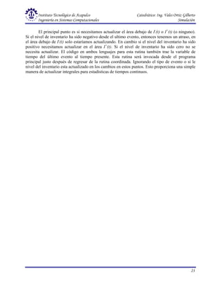Instituto Tecnológico de Acapulco Catedrático: Ing. Vales Ortiz Gilberto
Ingeniería en Sistemas Computacionales Simulación
23
El principal punto es si necesitamos actualizar el área debajo de I-
(t) o I+
(t) (o ninguno).
Si el nivel de inventario ha sido negativo desde el ultimo evento, entonces tenemos un atraso, en
el área debajo de I-
(t) solo estaríamos actualizando. En cambio si el nivel del inventario ha sido
positivo necesitamos actualizar en el área I+
(t). Si el nivel de inventario ha sido cero no se
necesita actualizar. El código en ambos lenguajes para esta rutina también trae la variable de
tiempo del último evento al tiempo presente. Esta rutina será invocada desde el programa
principal justo después de regresar de la rutina coordinada. Ignorando el tipo de evento o si le
nivel del inventario esta actualizado en los cambios en estos puntos. Esto proporciona una simple
manera de actualizar integrales para estadísticas de tiempos continuos.
 