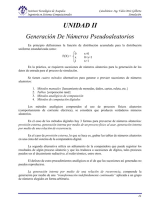 Instituto Tecnológico de Acapulco Catedrático: Ing. Vales Ortiz Gilberto
Ingeniería en Sistemas Computacionales Simulación
24
0 x<0
x 0<x<1
1 x>1
F(X) =
UNIDAD II
Generación De Números Pseudoaleatorios
En principio definiremos la función de distribución acumulada para la distribución
uniforme estandarizada como:
En la práctica, se requieren sucesiones de números aleatorios para la generación de los
datos de entrada para el proceso de simulación.
Se tienen cuatro métodos alternativos para generar o proveer sucesiones de números
aleatorios:
1. Métodos manuales {lanzamiento de monedas, dados, cartas, ruleta, etc.}
2. Tablas {corporación rand}
3. Métodos analógicos de computación
4. Métodos de computación digitales
Los métodos analógicos comprenden el uso de procesos físicos aleatorios
(comportamiento de corriente eléctrica), se considera que producen verdaderos números
aleatorios.
En el caso de los métodos digitales hay 3 formas para proveerse de números aleatorios:
provisión externa, generación interna por medio de un proceso físico al azar, generación interna
por medio de una relación de recurrencia.
En el caso de provisión externa, lo que se hace es, grabar las tablas de números aleatorios
en una cinta del sistema de la computadora digital.
La segunda alternativa utiliza un aditamento de la computadora que puede registrar los
resultados de algún proceso aleatorio y que los traduzca a sucesiones de dígitos, tales procesos
pueden ser el decaimiento radiactivo, el ruido térmico, entre otros.
El defecto de estos procedimientos analógicos es el de que las sucesiones así generadas no
pueden reproducirse.
La generación interna por medio de una relación de recurrencia, comprende la
generación por medio de una “transformación indefinidamente continuada” aplicada a un grupo
de números elegidos en forma arbitraria.
 