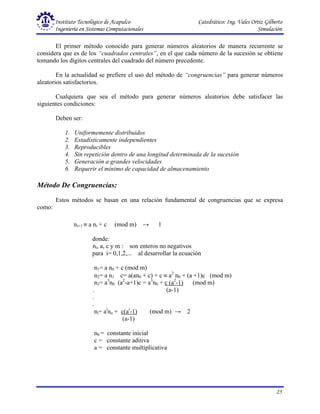 Instituto Tecnológico de Acapulco Catedrático: Ing. Vales Ortiz Gilberto
Ingeniería en Sistemas Computacionales Simulación
25
ni+1 ≡ a ni + c (mod m) → 1
donde:
ni, a, c y m : son enteros no negativos
para i= 0,1,2,... al desarrollar la ecuación
n1= a n0 + c (mod m)
n2= a n1 c= a(an0 + c) + c ≡ a2
n0 + (a +1)c (mod m)
n3= a3
n0 (a2
-a+1)c = a3
n0 + c (a2
-1) (mod m)
. (a-1)
.
.
ni= ai
no + c(ai
-1) (mod m) → 2
(a-1)
n0 = constante inicial
c = constante aditiva
a = constante multiplicativa
El primer método conocido para generar números aleatorios de manera recurrente se
considera que es de los “cuadrados centrales”, en el que cada número de la sucesión se obtiene
tomando los dígitos centrales del cuadrado del número precedente.
En la actualidad se prefiere el uso del método de “congruencias” para generar números
aleatorios satisfactorios.
Cualquiera que sea el método para generar números aleatorios debe satisfacer las
siguientes condiciones:
Deben ser:
1. Uniformemente distribuidos
2. Estadísticamente independientes
3. Reproducibles
4. Sin repetición dentro de una longitud determinada de la sucesión
5. Generación a grandes velocidades
6. Requerir el mínimo de capacidad de almacenamiento
Método De Congruencias:
Estos métodos se basan en una relación fundamental de congruencias que se expresa
como:
 