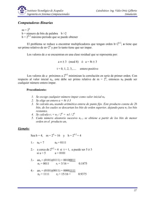 Instituto Tecnológico de Acapulco Catedrático: Ing. Vales Ortiz Gilberto
Ingeniería en Sistemas Computacionales Simulación
27
Computadoras Binarias
m = 2b
b = número de bits de palabra b >2
h = 2b-2
máximo período que se puede obtener
El problema se reduce a encontrar multiplicadores que tengan orden h=2b-2
; a tiene que
ser primo relativo de m=2b
y por lo tanto tiene que ser impar.
Los valores de a se encuentran en una clase residual que se representa por:
a ≡ ± 3 (mod 8) ó a = 8t ± 3
t = 0, 1, 2, 3,..... entero positivo
Los valores de a próximos a 2b/2
minimizan la correlación en serie de primer orden. Con
respecto al valor inicial no, este debe ser primo relativo de m = 2b
, entonces n0 puede ser
cualquier número entero impar.
Procedimiento:
1. Se escoge cualquier número impar como valor inicial n0
2. Se elige un entero a = 8t ± 3
3. Se calcula an0 usando aritmética entera de punto fijo. Este producto consta de 2b
bits, de los cuales se descartan los bits de orden superior, dejando para n1 los bits
restantes.
4. Se calcula r1 = n1 / 2b
= n1 / 2b
5. Cada número aleatorio sucesivo ni+1 se obtiene a partir de los bits de menor
orden en el producto ani
Ejemplo:
Sea b = 4, m = 24
= 16 y h = 24-2
= 4
1.- n0 = 7 n0 = 0111
2.- a cerca de 2b/2
= 4 si t = 1, a puede ser 5 ó 3
si a = 5 a = 0101
3.- ano = (0101)(0111) = 00100011
n1 = 0011 r1 = 3/16 = 0.1875
4.- an1 = (0101)(0011) = 00001111
n2 = 1111 r2 = 15/16 = 0.9375
 