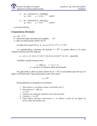 Instituto Tecnológico de Acapulco Catedrático: Ing. Vales Ortiz Gilberto
Ingeniería en Sistemas Computacionales Simulación
28
5.- an2 = (0101)(1111) = 01001011
n3 = 1011 r3 = 11/16 = 0.6875
6.- an3 = (0101)(1011) = 00110111
n4 = 0111 r4 = 7/16 = 0.4375
y así sucesivamente...
Computadoras Decimales
m = 10d
= 2d
5d
d = número de dígitos decimales de la palabra. d>3
a = debe ser número primo relativo de 10d
El orden h de a (mod 10d
) es: h = m.c.m. [2d-2
,4 * 5d-1
] = 5 * 10d-2
Los multiplicadores constantes con período 5 * 10d-2
se pueden ubicar en 32 clases
residuales distintas mod 200, dado por:
a = ± (3, 11, 13, 19, 21, 27, 29, 37, 53, 59, 61, 67,69, 77, 83, 91) (mod 200)
ó también se puede expresar como:
a = 200t ± p t = 0, 1, 2, 3, ...
p = uno de los 32 números dados anteriormente.
De igual modo n0 debe ser primo relativo de m = 10d
, lo cual implica que tiene que ser
impar, no divisible entre 5 para seleccionarse como valor inicial.
a ≈ 10d/2
El procedimiento es semejante al caso binario:
1. Selecciónese n0, un número impar no divisible entre 5.
2. Selecciónese a = 200t ± p
a ≈ 10d/2
3. Calcular an0 utilizando aritmética entera de punto fijo.
4. Calcular r1 = n1/10d
5. Cada número aleatorio subsecuente ni+1 se obtiene a partir de los dígitos de
menor orden del producto ani.
 