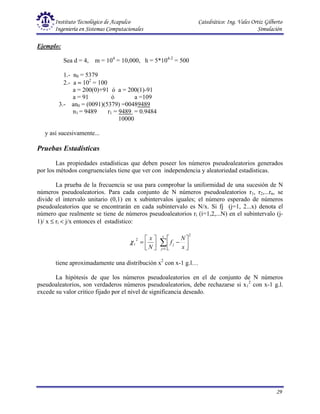 Instituto Tecnológico de Acapulco Catedrático: Ing. Vales Ortiz Gilberto
Ingeniería en Sistemas Computacionales Simulación
29
Ejemplo:
Sea d = 4, m = 104
= 10,000, h = 5*104-2
= 500
1.- n0 = 5379
2.- a ≈ 102
= 100
a = 200(0)+91 ó a = 200(1)-91
a = 91 ó a =109
3.- an0 = (0091)(5379) =00489489
n1 = 9489 r1 = 9489 = 0.9484
10000
y así sucesivamente...
Pruebas Estadísticas
Las propiedades estadísticas que deben poseer los números pseudoaleatorios generados
por los métodos congruenciales tiene que ver con independencia y aleatoriedad estadísticas.
La prueba de la frecuencia se usa para comprobar la uniformidad de una sucesión de N
números pseudoaleatorios. Para cada conjunto de N números pseudoaleatorios r1, r2,...rn, se
divide el intervalo unitario (0,1) en x subintervalos iguales; el número esperado de números
pseudoaleatorios que se encontrarán en cada subintervalo es N/x. Si fj (j=1, 2...x) denota el
número que realmente se tiene de números pseudoaleatorios ri (i=1,2,...N) en el subintervalo (j-
1)/ x ≤ ri < j/x entonces el estadístico:






=
N
x
2
1
χ
2
1
∑
=






−
x
j
j
x
N
f
tiene aproximadamente una distribución x2
con x-1 g.l…
La hipótesis de que los números pseudoaleatorios en el de conjunto de N números
pseudoaleatorios, son verdaderos números pseudoaleatorios, debe rechazarse si x1
2
con x-1 g.l.
excede su valor critico fijado por el nivel de significancia deseado.
 