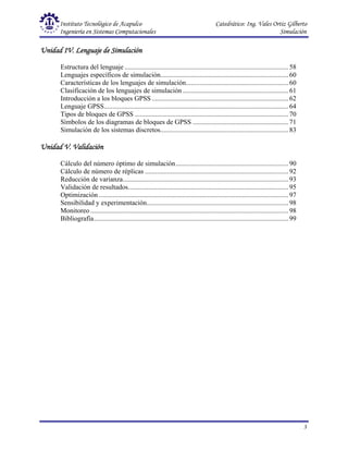 Instituto Tecnológico de Acapulco Catedrático: Ing. Vales Ortiz Gilberto
Ingeniería en Sistemas Computacionales Simulación
3
Unidad IV. Lenguaje de Simulación
Unidad IV. Lenguaje de Simulación
Unidad IV. Lenguaje de Simulación
Unidad IV. Lenguaje de Simulación
Estructura del lenguaje ................................................................................................ 58
Lenguajes específicos de simulación........................................................................... 60
Características de los lenguajes de simulación............................................................ 60
Clasificación de los lenguajes de simulación.............................................................. 61
Introducción a los bloques GPSS ................................................................................ 62
Lenguaje GPSS............................................................................................................ 64
Tipos de bloques de GPSS .......................................................................................... 70
Símbolos de los diagramas de bloques de GPSS ........................................................ 71
Simulación de los sistemas discretos........................................................................... 83
Unidad V.
Unidad V.
Unidad V.
Unidad V. Validación
Validación
Validación
Validación
Cálculo del número óptimo de simulación.................................................................. 90
Cálculo de número de réplicas .................................................................................... 92
Reducción de varianza................................................................................................. 93
Validación de resultados.............................................................................................. 95
Optimización ............................................................................................................... 97
Sensibilidad y experimentación................................................................................... 98
Monitoreo .................................................................................................................... 98
Bibliografía.................................................................................................................. 99
 