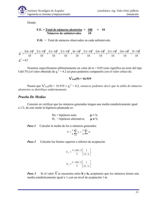 Instituto Tecnológico de Acapulco Catedrático: Ing. Vales Ortiz Gilberto
Ingeniería en Sistemas Computacionales Simulación
31
Donde:
F.E. = Total de números aleatorios = 100 = 10
Números de subintervalos 10
F.O. = Total de números observados en cada subintervalo.
( ) ( ) ( ) ( ) ( ) ( ) ( ) ( ) ( ) ( )
2
.
4
10
10
5
10
10
10
10
10
13
10
10
10
10
10
11
10
10
8
10
10
11
10
10
11
10
10
11
10
10
10
2
1
2
2
2
2
2
2
2
2
2
2
2
1
=
−
+
−
+
−
+
−
+
−
+
−
+
−
+
−
+
−
+
−
=
χ
χ
Nosotros especificamos arbitrariamente un valor de α = 0.05 (esto significa un error del tipo
I del 5%) el valor obtenido de χ1
2
= 4.2 así pues podemos compararlo con el valor crítico de:
X2
0.05(9) = 16.919
Puesto que X2
0.05(9) = 16.919 > χ1
2
= 4.2, entonces podemos decir que la tabla de números
aleatorios se distribuye uniformemente.
Prueba De Medias
Consiste en verificar que los números generados tengan una media estadísticamente igual
a 1/2, de este modo la hipótesis planteada es:
Ho = hipótesis nula: µ
µ
µ
µ = ½
H1 = hipótesis alternativa: µ
µ
µ
µ ≠
≠
≠
≠ ½
Paso 1 Calcular la media de los n números generados
∑
∑ =
=
=
n
n
i
l
r
n
r
n
X 1
1
1
1
Paso 2 Calcular los límites superior e inferior de aceptación






+
=
n
Z
lsx
12
1
2
2
/
1 α






−
=
n
Z
lix
12
1
2
2
/
1 α
Paso 3 Si el valor X se encuentra entre li y ls, aceptamos que los números tienen una
media estadísticamente igual a ½ con un nivel de aceptación 1-α.
 