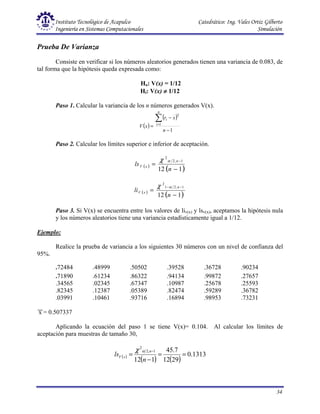 Instituto Tecnológico de Acapulco Catedrático: Ing. Vales Ortiz Gilberto
Ingeniería en Sistemas Computacionales Simulación
34
Prueba De Varianza
Consiste en verificar si los números aleatorios generados tienen una variancia de 0.083, de
tal forma que la hipótesis queda expresada como:
Ho: V(x) = 1/12
Hi: V(x) ≠
≠
≠
≠ 1/12
Paso 1. Calcular la variancia de los n números generados V(x).
( )
( )
1
1
2
−
−
=
∑
=
n
x
r
x
V
n
i
i
Paso 2. Calcular los límites superior e inferior de aceptación.
( )
( )
1
12
1
,
2
2
−
=
−
n
ls
n
x
V
α
χ
( )
( )
1
12
1
,
2
1
2
−
=
−
−
n
li
n
x
V
α
χ
Paso 3. Si V(x) se encuentra entre los valores de liv(x) y lsv(x), aceptamos la hipótesis nula
y los números aleatorios tiene una variancia estadísticamente igual a 1/12.
Ejemplo:
Realice la prueba de variancia a los siguientes 30 números con un nivel de confianza del
95%.
.72484 .48999 .50502 .39528 .36728 .90234
.71890 .61234 .86322 .94134 .99872 .27657
.34565 .02345 .67347 .10987 .25678 .25593
.82345 .12387 .05389 .82474 .59289 .36782
.03991 .10461 .93716 .16894 .98953 .73231
x = 0.507337
Aplicando la ecuación del paso 1 se tiene V(x)= 0.104. Al calcular los límites de
aceptación para muestras de tamaño 30,
( )
( ) ( )
1313
.
0
29
12
7
.
45
1
12
1
,
2
2
=
=
−
=
−
n
ls
n
x
V
α
χ
 
