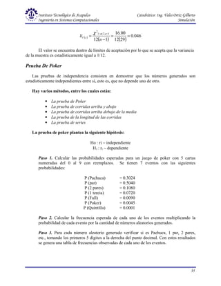 Instituto Tecnológico de Acapulco Catedrático: Ing. Vales Ortiz Gilberto
Ingeniería en Sistemas Computacionales Simulación
35
( )
( ) ( )
046
.
0
29
12
00
.
16
1
12
1
,
2
1
2
=
=
−
=
−
−
n
li
n
x
V
α
χ
El valor se encuentra dentro de límites de aceptación por lo que se acepta que la variancia
de la muestra es estadísticamente igual a 1/12.
Prueba De Poker
Las pruebas de independencia consisten en demostrar que los números generados son
estadísticamente independientes entre sí, esto es, que no depende uno de otro.
Hay varios métodos, entre los cuales están:
• La prueba de Poker
• La prueba de corridas arriba y abajo
• La prueba de corridas arriba debajo de la media
• La prueba de la longitud de las corridas
• La prueba de series
La prueba de poker plantea la siguiente hipótesis:
Ho : ri ∼ independiente
H1 : ri ∼ dependiente
Paso 1. Calcular las probabilidades esperadas para un juego de poker con 5 cartas
numeradas del 0 al 9 con reemplazos. Se tienen 7 eventos con las siguientes
probabilidades:
P (Pachuca) = 0.3024
P (par) = 0.5040
P (2 pares) = 0.1080
P (1 tercia) = 0.0720
P (Full) = 0.0090
P (Poker) = 0.0045
P (Quintilla) = 0.0001
Paso 2. Calcular la frecuencia esperada de cada uno de los eventos multiplicando la
probabilidad de cada evento por la cantidad de números aleatorios generados.
Paso 3. Para cada número aleatorio generado verificar si es Pachuca, 1 par, 2 pares,
etc., tomando los primeros 5 dígitos a la derecha del punto decimal. Con estos resultados
se genera una tabla de frecuencias observadas de cada uno de los eventos.
 