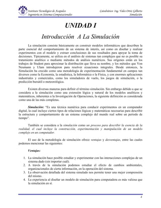 Instituto Tecnológico de Acapulco Catedrático: Ing. Vales Ortiz Gilberto
Ingeniería en Sistemas Computacionales Simulación
4
UNIDAD I
Introducción A La Simulación
La simulación consiste básicamente en construir modelos informáticos que describen la
parte esencial del comportamiento de un sistema de interés, así como en diseñar y realizar
experimentos con el modelo y extraer conclusiones de sus resultados para apoyar la toma de
decisiones. Típicamente, se utiliza en el análisis de sistemas tan complejos que no es posible su
tratamiento analítico o mediante métodos de análisis numéricos. Sus orígenes están en los
trabajos de Student para aproximar la distribución que lleva su nombre, y los métodos que Von
Neumann y Ulam introdujeron para resolver ecuaciones integrales. Desde entonces, la
Simulación ha crecido como una metodología de experimentación fundamental en campos tan
diversos como la Economía, la estadística, la Informática o la Física, y con enormes aplicaciones
industriales y comerciales, como los simuladores de vuelo, los juegos de simulación, o la
predicción bursátil o meteorológica.
Existen diversas maneras para definir el término simulación. Sin embargo debido a que se
considera a la simulación como una extensión lógica y natural de los modelos analíticos y
matemáticos, inherentes a la Investigación de Operaciones, la siguiente definición es considerada
como una de las más completas.
Simulación: “Es una técnica numérica para conducir experimentos en un computador
digital, la cual incluye ciertos tipos de relaciones lógicas y matemáticas necesarias para describir
la estructura y comportamiento de un sistema complejo del mundo real sobre un periodo de
tiempo”.
También se considera a la simulación como un proceso para describir la esencia de la
realidad, el cual incluye la construcción, experimentación y manipulación de un modelo
complejo en un computador.
El uso de la metodología de simulación ofrece ventajas y desventajas, entre las cuales
podemos mencionar las siguientes:
Ventajas:
1. La simulación hace posible estudiar y experimentar con las interacciones complejas de un
sistema dado (sin importar cuál).
2. A través de la simulación podemos estudiar el efecto de cambios ambientales,
organizacionales de cierta información, en la operación del sistema.
3. La observación detallada del sistema simulado nos permite tener una mejor comprensión
del mismo.
4. La experiencia al diseñar un modelo de simulación para computadora es más valiosa que
la simulación en sí.
 
