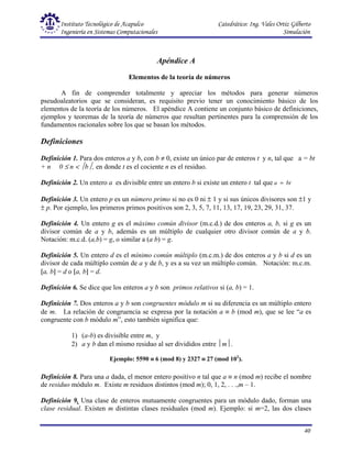 Instituto Tecnológico de Acapulco Catedrático: Ing. Vales Ortiz Gilberto
Ingeniería en Sistemas Computacionales Simulación
40
Apéndice A
Elementos de la teoría de números
A fin de comprender totalmente y apreciar los métodos para generar números
pseudoaleatorios que se consideran, es requisito previo tener un conocimiento básico de los
elementos de la teoría de los números. El apéndice A contiene un conjunto básico de definiciones,
ejemplos y teoremas de la teoría de números que resultan pertinentes para la comprensión de los
fundamentos racionales sobre los que se basan los métodos.
Definiciones
Definición 1. Para dos enteros a y b, con b ≠ 0, existe un único par de enteros t y n, tal que a = bt
+ n 0 ≤ n < b, en donde t es el cociente n es el residuo.
Definición 2. Un entero a es divisible entre un entero b si existe un entero t tal que bt
a =
Definición 3. Un entero p es un número primo si no es 0 ni ± 1 y si sus únicos divisores son ±1 y
± p. Por ejemplo, los primeros primos positivos son 2, 3, 5, 7, 11, 13, 17, 19, 23, 29, 31, 37.
Definición 4. Un entero g es el máximo común divisor (m.c.d.) de dos enteros a, b, si g es un
divisor común de a y b, además es un múltiplo de cualquier otro divisor común de a y b.
Notación: m.c.d. (a,b) = g, o similar a (a b) = g.
Definición 5. Un entero d es el mínimo común múltiplo (m.c.m.) de dos enteros a y b si d es un
divisor de cada múltiplo común de a y de b, y es a su vez un múltiplo común. Notación: m.c.m.
[a, b] = d o [a, b] = d.
Definición 6. Se dice que los enteros a y b son primos relativos si (a, b) = 1.
Definición 7. Dos enteros a y b son congruentes módulo m si su diferencia es un múltiplo entero
de m. La relación de congruencia se expresa por la notación a ≡ b (mod m), que se lee “a es
congruente con b módulo m”, esto también significa que:
1) (a-b) es divisible entre m, y
2) a y b dan el mismo residuo al ser divididos entre m.
Ejemplo: 5590 ≡
≡
≡
≡ 6 (mod 8) y 2327 ≡
≡
≡
≡ 27 (mod 102
).
Definición 8. Para una a dada, el menor entero positivo n tal que a ≡ n (mod m) recibe el nombre
de residuo módulo m. Existe m residuos distintos (mod m); 0, 1, 2, . . .,m – 1.
Definición 9. Una clase de enteros mutuamente congruentes para un módulo dado, forman una
clase residual. Existen m distintas clases residuales (mod m). Ejemplo: si m=2, las dos clases
 