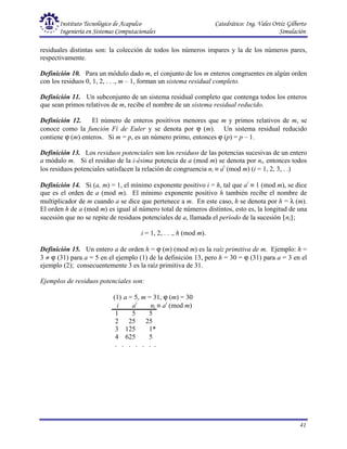 Instituto Tecnológico de Acapulco Catedrático: Ing. Vales Ortiz Gilberto
Ingeniería en Sistemas Computacionales Simulación
41
residuales distintas son: la colección de todos los números impares y la de los números pares,
respectivamente.
Definición 10. Para un módulo dado m, el conjunto de los m enteros congruentes en algún orden
con los residuos 0, 1, 2, . . ., m – 1, forman un sistema residual completo.
Definición 11. Un subconjunto de un sistema residual completo que contenga todos los enteros
que sean primos relativos de m, recibe el nombre de un sistema residual reducido.
Definición 12. El número de enteros positivos menores que m y primos relativos de m, se
conoce como la función Fi de Euler y se denota por ϕ (m). Un sistema residual reducido
contiene ϕ (m) enteros. Si m = p, es un número primo, entonces ϕ (p) = p – 1.
Definición 13. Los residuos potenciales son los residuos de las potencias sucesivas de un entero
a módulo m. Si el residuo de la i-ésima potencia de a (mod m) se denota por ni, entonces todos
los residuos potenciales satisfacen la relación de congruencia ni ≡ ai
(mod m) (i = 1, 2, 3, . .)
Definición 14. Si (a, m) = 1, el mínimo exponente positivo i = h, tal que ai
≡ 1 (mod m), se dice
que es el orden de a (mod m). El mínimo exponente positivo h también recibe el nombre de
multiplicador de m cuando a se dice que pertenece a m. En este caso, h se denota por h = λ (m).
El orden h de a (mod m) es igual al número total de números distintos, esto es, la longitud de una
sucesión que no se repite de residuos potenciales de a, llamada el período de la sucesión {ni};
i = 1, 2, . . ., h (mod m).
Definición 15. Un entero a de orden h = ϕ (m) (mod m) es la raíz primitiva de m. Ejemplo: h =
3 ≠ ϕ (31) para a = 5 en el ejemplo (1) de la definición 13, pero h = 30 = ϕ (31) para a = 3 en el
ejemplo (2); consecuentemente 3 es la raíz primitiva de 31.
Ejemplos de residuos potenciales son:
(1) a = 5, m = 31, ϕ (m) = 30
i ai
ni ≡ ai
(mod m)
1 5 5
2 25 25
3 125 1*
4 625 5
. . . . . . .
 