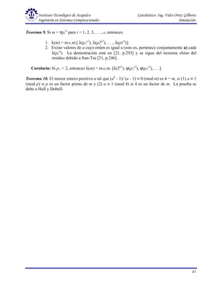 Instituto Tecnológico de Acapulco Catedrático: Ing. Vales Ortiz Gilberto
Ingeniería en Sistemas Computacionales Simulación
43
Teorema 9. Si m = πpi
ei
para i = 1, 2, 3, . . ., s, entonces:
1. λ(m) = m.c.m.[ λ(p1
e1
), λ(p2e2
), . . ., λ(pses
)].
2. Existe valores de a cuyo orden es igual a (esto es, pertenece conjuntamente a) cada
λ(pi
ei
). La demostración está en [21, p.293] y se sigue del teorema chino del
residuo debido a Sun-Tse [21, p.246].
Corolario: Si p1 = 2, entonces λ(m) = m.c.m. [λ(2e1
), ϕ(p2
e2
), ϕ(p3
e3
), . . .].
Teorema 10. El menor entero positivo a tal que (ah
- 1)/ (a - 1) ≡ 0 (mod m) es h = m, si (1) a ≡ 1
(mod p) si p es un factor primo de m y (2) a ≡ 1 (mod 4) si 4 es un factor de m. La prueba se
debe a Hull y Dobell.
 