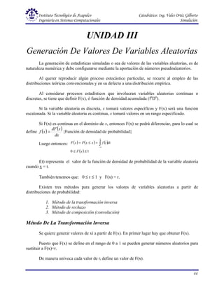 Instituto Tecnológico de Acapulco Catedrático: Ing. Vales Ortiz Gilberto
Ingeniería en Sistemas Computacionales Simulación
44
UNIDAD III
Generación De Valores De Variables Aleatorias
La generación de estadísticas simuladas o sea de valores de las variables aleatorias, es de
naturaleza numérica y debe configurarse mediante la aportación de números pseudoaleatorios.
Al querer reproducir algún proceso estocástico particular, se recurre al empleo de las
distribuciones teóricas convencionales y en su defecto a una distribución empírica.
Al considerar procesos estadísticos que involucran variables aleatorias continuas o
discretas, se tiene que definir F(x), ó función de densidad acumulada (fn
Dn
).
Si la variable aleatoria es discreta, x tomará valores específicos y F(x) será una función
escalonada. Si la variable aleatoria es continua, x tomará valores en un rango especificado.
Si F(x) es continua en el dominio de x, entonces F(x) se podrá diferenciar, para lo cual se
define ( ) ( )
dx
x
dF
x
f = {Función de densidad de probabilidad}
Luego entonces: ( ) ( ) ( )
( ) 1
0 ≤
≤
=
≤
= ∫∞
−
x
F
dt
t
f
x
x
P
x
F
x
f(t) representa el valor de la función de densidad de probabilidad de la variable aleatoria
cuando x = t.
También tenemos que: 0 ≤ r ≤ 1 y F(x) = r.
Existen tres métodos para generar los valores de variables aleatorias a partir de
distribuciones de probabilidad:
1. Método de la transformación inversa
2. Método de rechazo
3. Método de composición (convolución)
Método De La Transformación Inversa
Se quiere generar valores de xi a partir de F(x). En primer lugar hay que obtener F(x).
Puesto que F(x) se define en el rango de 0 a 1 se pueden generar números aleatorios para
sustituir a F(x)=r.
De manera unívoca cada valor de ri define un valor de F(x).
 