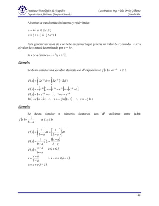 Instituto Tecnológico de Acapulco Catedrático: Ing. Vales Ortiz Gilberto
Ingeniería en Sistemas Computacionales Simulación
46
Al tomar la transformación inversa y resolviendo:
r
x 4
= si 4
1
0 ≤
≤ r
3
2
3
4
+
= r
x si 1
4
1
≤
≤ r
Para generar un valor de x se debe en primer lugar generar un valor de r; cuando r < ¼
el valor de x estará determinado por x = 4r.
Si r > ¼ entonces x = 4
/3 r + 2
/3
Ejemplo:
Se desea simular una variable aleatoria con dn
exponencial ( ) x
e
x
f λ
λ −
= 0
≥
x
( ) ( )
( ) [ ] [ ] [ ]
( )
( ) ( ) r
x
r
x
x
r
e
r
r
e
x
F
e
e
e
e
x
F
dt
e
dt
e
x
F
t
t
t
t
x
t
t
x x
t
ln
1
ln
1
ln
1
1
1
1
1
0
0
0 0
λ
λ
λ
λ
λ
λ
λ
λ
λ
λ
λ
λ
λ
−
=
∴
−
−
=
∴
−
=
−
=
−
∴
=
−
=
−
−
=
−
−
=
−
=
−
=
=
−
−
−
−
−
−
−
−
∫ ∫
Ejemplo:
Se desea simular n números aleatorios con dn
uniforme entre (a,b):
( ) b
x
a
a
b
x
f ≤
≤
−
=
1
( )
( ) [ ] ( )
( )
( )
a
b
r
a
x
a
b
a
x
r
a
b
a
x
x
F
a
b
a
x
t
a
b
x
F
dt
a
b
dt
a
b
x
F
x
a
x
a
x
a
−
+
=
−
−
=
−
−
=
−
−
=
−
=






−
=
−
= ∫
∫
1
1
1
1
( )
a
b
r
a
x
b
x
a
−
=
−
∴
≤
≤
 