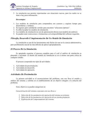Instituto Tecnológico de Acapulco Catedrático: Ing. Vales Ortiz Gilberto
Ingeniería en Sistemas Computacionales Simulación
5
5. La simulación nos permite experimentar con situaciones nuevas, para los cuales no se
tiene o hay poca información.
Desventajas:
1. Los modelos de simulación para computadora son costosos y requiere tiempo para
desarrollarse y validarse.
2. Se requiere gran cantidad de corridas para encontrar “soluciones óptimas”.
3. Es difícil aceptar los modelos de simulación.
4. Los modelos de simulación no son de optimización directa (son modelos de análisis).
5. Se pueden tener restricciones o limitaciones en la disponibilidad del software requerido.
Filosofía, Desarrollo E Implementación De Un Modelo De Simulación
La simulación es una de las herramientas más fáciles de usar en la ciencia administrativa,
pero posiblemente una de las más difíciles de aplicar apropiadamente.
El Proceso De La Simulación.
Es apropiado examinar el proceso completo para el cuál el análisis de simulación es
planeado y ejecutado. El diseño del modelo de simulación es en sí mismo una parte crítica de
cualquier estudio.
El proceso comprende tres tipos de actividades:
1. Actividades de presimulación.
2. Actividades de desarrollo.
3. Actividades de operación.
Actividades De Presimulación
La primera actividad es el reconocimiento del problema, este nos lleva al estudio y
análisis del sistema y culmina en el establecimiento de un objetivo dirigido a la solución del
problema.
Estos objetivos se pueden categorizar en:
Caracterización del sistema a ejecutar esto nos lleva a:
1. Selección de los parámetros de operación del sistema ya existente.
2. Selección de los parámetros de operación de un sistema propuesto.
3. Exploración del comportamiento del sistema.
 
