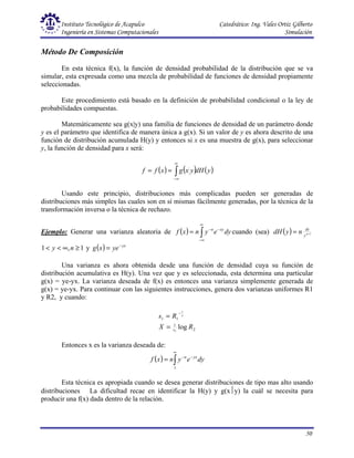 Instituto Tecnológico de Acapulco Catedrático: Ing. Vales Ortiz Gilberto
Ingeniería en Sistemas Computacionales Simulación
50
Método De Composición
En esta técnica f(x), la función de densidad probabilidad de la distribución que se va
simular, esta expresada como una mezcla de probabilidad de funciones de densidad propiamente
seleccionadas.
Este procedimiento está basado en la definición de probabilidad condicional o la ley de
probabilidades compuestas.
Matemáticamente sea g(x|y) una familia de funciones de densidad de un parámetro donde
y es el parámetro que identifica de manera única a g(x). Si un valor de y es ahora descrito de una
función de distribución acumulada H(y) y entonces si x es una muestra de g(x), para seleccionar
y, la función de densidad para x será:
( ) ( ) ( )
y
dH
y
x
g
x
f
f ∫
∞
∞
−
=
=
Usando este principio, distribuciones más complicadas pueden ser generadas de
distribuciones más simples las cuales son en sí mismas fácilmente generadas, por la técnica de la
transformación inversa o la técnica de rechazo.
Ejemplo: Generar una varianza aleatoria de ( ) ∫
∞
∞
−
−
−
= dy
e
y
n
x
f xy
n
cuando (sea) ( ) 1
+
= n
y
dy
n
y
dH
1
,
1 ≥
∞
<
< n
y y ( ) yx
ye
x
g −
=
Una varianza es ahora obtenida desde una función de densidad cuya su función de
distribución acumulativa es H(y). Una vez que y es seleccionada, esta determina una particular
g(x) = ye-yx. La varianza deseada de f(x) es entonces una varianza simplemente generada de
g(x) = ye-yx. Para continuar con las siguientes instrucciones, genera dos varianzas uniformes R1
y R2, y cuando:
Entonces x es la varianza deseada de:
( ) ∫
∞
−
−
=
1
dy
e
y
n
x
f yx
n
Esta técnica es apropiada cuando se desea generar distribuciones de tipo mas alto usando
distribuciones La dificultad recae en identificar la H(y) y g(xy) la cuál se necesita para
producir una f(x) dada dentro de la relación.
2
1
1
1
log
1
1
R
X
R
s
s
n
=
=
−
 