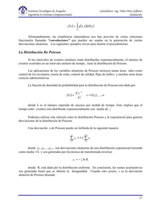 Instituto Tecnológico de Acapulco Catedrático: Ing. Vales Ortiz Gilberto
Ingeniería en Sistemas Computacionales Simulación
51
( ) ( ) ( )
y
dH
y
x
g
x
f ∫
∞
∞
−
=
Afortunadamente, las estadísticas matemáticas nos han provisto de varias relaciones
funcionales llamadas “convoluciones” que pueden ser usadas en la generación de ciertas
desviaciones aleatorias. Los siguientes ejemplos sirven para ilustrar el procedimiento.
La Distribución De Poisson
Si los intervalos de eventos similares están distribuidos exponencialmente, el número de
eventos ocurridos en un intervalo unitario de tiempo, tiene la distribución de Poisson.
Las aplicaciones de las variables aleatorias de Poisson incluyen tantas áreas tales como
control de los inventario, teoría de colas, control de calidad, flujo de tráfico y muchas otras áreas
ciencias administrativas.
La función de densidad de probabilidad para la distribución de Poisson esta dada por:
( )
!
X
e
x
f
x λ
λ −
= ∞
= ,
,
2
,
1
,
0 K
x
donde λ es el número esperado de sucesos por unidad de tiempo. Esto implica que el
tiempo entre eventos esta distribuido exponencialmente con media de λ
1
Podemos utilizar esta relación entre la distribución Poisson y la exponencial para generar
desviaciones de la distribución de Poisson.
Una desviación x de Poisson puede ser definida de la siguiente manera:
∑
∑
+
=
=
≤
≤
1
1
1
1
x
i
i
x
i
i y
y
donde y1, y2,....,yx+1 son desviaciones aleatorias de una distribución exponencial teniendo
como media 1/λ y son generadas por (la técnica de transformada inversa)
i
i R
y ln
1
λ
−
=
donde Ri está dada por la distribución uniforme. En conclusión, las sumas acumulativas
son generadas hasta que se obtiene la desigualdad. Cuando esto ocurre, x es la desviación
aleatoria de Poisson deseada.
 