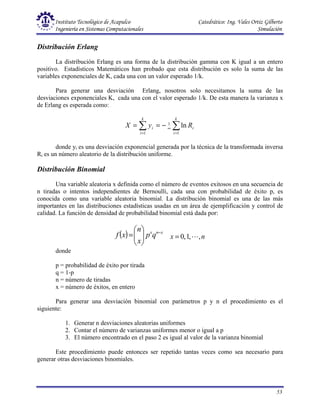 Instituto Tecnológico de Acapulco Catedrático: Ing. Vales Ortiz Gilberto
Ingeniería en Sistemas Computacionales Simulación
53
Distribución Erlang
La distribución Erlang es una forma de la distribución gamma con K igual a un entero
positivo. Estadísticos Matemáticos han probado que esta distribución es solo la suma de las
variables exponenciales de K, cada una con un valor esperado 1/k.
Para generar una desviación Erlang, nosotros solo necesitamos la suma de las
desviaciones exponenciales K, cada una con el valor esperado 1/k. De esta manera la varianza x
de Erlang es esperada como:
∑ ∑
= =
∞
−
=
=
k
i
k
i
i
i R
y
X
1 1
1
ln
donde yi es una desviación exponencial generada por la técnica de la transformada inversa
Ri es un número aleatorio de la distribución uniforme.
Distribución Binomial
Una variable aleatoria x definida como el número de eventos exitosos en una secuencia de
n tiradas o intentos independientes de Bernoulli, cada una con probabilidad de éxito p, es
conocida como una variable aleatoria binomial. La distribución binomial es una de las más
importantes en las distribuciones estadísticas usadas en un área de ejemplificación y control de
calidad. La función de densidad de probabilidad binomial está dada por:
( ) x
n
x
q
p
x
n
x
f −








= n
x ,
,
1
,
0 L
=
donde
p = probabilidad de éxito por tirada
q = 1-p
n = número de tiradas
x = número de éxitos, en entero
Para generar una desviación binomial con parámetros p y n el procedimiento es el
siguiente:
1. Generar n desviaciones aleatorias uniformes
2. Contar el número de varianzas uniformes menor o igual a p
3. El número encontrado en el paso 2 es igual al valor de la varianza binomial
Este procedimiento puede entonces ser repetido tantas veces como sea necesario para
generar otras desviaciones binomiales.
 
