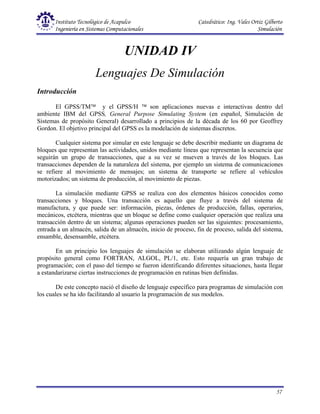 Instituto Tecnológico de Acapulco Catedrático: Ing. Vales Ortiz Gilberto
Ingeniería en Sistemas Computacionales Simulación
57
UNIDAD IV
Lenguajes De Simulación
Introducción
El GPSS/TM y el GPSS/H  son aplicaciones nuevas e interactivas dentro del
ambiente IBM del GPSS, General Purpose Simulating System (en español, Simulación de
Sistemas de propósito General) desarrollado a principios de la década de los 60 por Geoffrey
Gordon. El objetivo principal del GPSS es la modelación de sistemas discretos.
Cualquier sistema por simular en este lenguaje se debe describir mediante un diagrama de
bloques que representan las actividades, unidos mediante líneas que representan la secuencia que
seguirán un grupo de transacciones, que a su vez se mueven a través de los bloques. Las
transacciones dependen de la naturaleza del sistema, por ejemplo un sistema de comunicaciones
se refiere al movimiento de mensajes; un sistema de transporte se refiere al vehículos
motorizados; un sistema de producción, al movimiento de piezas.
La simulación mediante GPSS se realiza con dos elementos básicos conocidos como
transacciones y bloques. Una transacción es aquello que fluye a través del sistema de
manufactura, y que puede ser: información, piezas, órdenes de producción, fallas, operarios,
mecánicos, etcétera, mientras que un bloque se define como cualquier operación que realiza una
transacción dentro de un sistema; algunas operaciones pueden ser las siguientes: procesamiento,
entrada a un almacén, salida de un almacén, inicio de proceso, fin de proceso, salida del sistema,
ensamble, desensamble, etcétera.
En un principio los lenguajes de simulación se elaboran utilizando algún lenguaje de
propósito general como FORTRAN, ALGOL, PL/1, etc. Esto requería un gran trabajo de
programación; con el paso del tiempo se fueron identificando diferentes situaciones, hasta llegar
a estandarizarse ciertas instrucciones de programación en rutinas bien definidas.
De este concepto nació el diseño de lenguaje específico para programas de simulación con
los cuales se ha ido facilitando al usuario la programación de sus modelos.
 