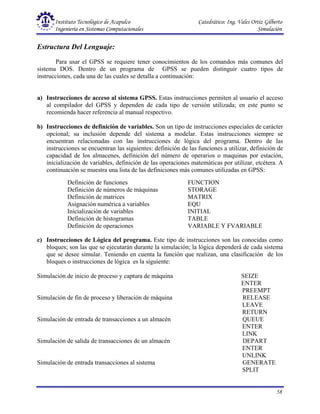 Instituto Tecnológico de Acapulco Catedrático: Ing. Vales Ortiz Gilberto
Ingeniería en Sistemas Computacionales Simulación
58
Definición de funciones FUNCTION
Definición de números de máquinas STORAGE
Definición de matrices MATRIX
Asignación numérica a variables EQU
Inicialización de variables INITIAL
Definición de histogramas TABLE
Definición de operaciones VARIABLE Y FVARIABLE
Estructura Del Lenguaje:
Para usar el GPSS se requiere tener conocimientos de los comandos más comunes del
sistema DOS. Dentro de un programa de GPSS se pueden distinguir cuatro tipos de
instrucciones, cada una de las cuales se detalla a continuación:
a) Instrucciones de acceso al sistema GPSS. Estas instrucciones permiten al usuario el acceso
al compilador del GPSS y dependen de cada tipo de versión utilizada; en este punto se
recomienda hacer referencia al manual respectivo.
b) Instrucciones de definición de variables. Son un tipo de instrucciones especiales de carácter
opcional; su inclusión depende del sistema a modelar. Estas instrucciones siempre se
encuentran relacionadas con las instrucciones de lógica del programa. Dentro de las
instrucciones se encuentran las siguientes: definición de las funciones a utilizar, definición de
capacidad de los almacenes, definición del número de operarios o maquinas por estación,
inicialización de variables, definición de las operaciones matemáticas por utilizar, etcétera. A
continuación se muestra una lista de las definiciones más comunes utilizadas en GPSS:
c) Instrucciones de Lógica del programa. Este tipo de instrucciones son las conocidas como
bloques; son las que se ejecutarán durante la simulación; la lógica dependerá de cada sistema
que se desee simular. Teniendo en cuenta la función que realizan, una clasificación de los
bloques o instrucciones de lógica es la siguiente:
Simulación de inicio de proceso y captura de máquina SEIZE
ENTER
PREEMPT
Simulación de fin de proceso y liberación de máquina RELEASE
LEAVE
RETURN
Simulación de entrada de transacciones a un almacén QUEUE
ENTER
LINK
Simulación de salida de transacciones de un almacén DEPART
ENTER
UNLINK
Simulación de entrada transacciones al sistema GENERATE
SPLIT
 