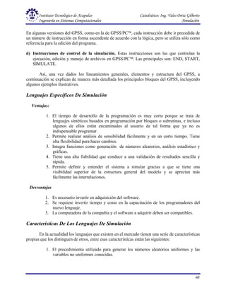 Instituto Tecnológico de Acapulco Catedrático: Ing. Vales Ortiz Gilberto
Ingeniería en Sistemas Computacionales Simulación
60
En algunas versiones del GPSS, como en la de GPSS/PC, cada instrucción debe ir precedida de
un número de instrucción en forma ascendente de acuerdo con la lógica, pero se utiliza sólo como
referencia para la edición del programa.
d) Instrucciones de control de la simulación. Estas instrucciones son las que controlan la
ejecución, edición y manejo de archivos en GPSS/PC. Las principales son: END, START,
SIMULATE.
Así, una vez dados los lineamientos generales, elementos y estructura del GPSS, a
continuación se explican de manera más detallada los principales bloques del GPSS, incluyendo
algunos ejemplos ilustrativos.
Lenguajes Específicos De Simulación
Ventajas:
1. El tiempo de desarrollo de la programación es muy corto porque se trata de
lenguajes sintéticos basados en programación por bloques o subrutinas, e incluso
algunos de ellos están encaminados al usuario de tal forma que ya no es
indispensable programar.
2. Permite realizar análisis de sensibilidad fácilmente y en un corto tiempo. Tiene
alta flexibilidad para hacer cambios.
3. Integra funciones como generación de números aleatorios, análisis estadístico y
gráficas.
4. Tiene una alta fiabilidad que conduce a una validación de resultados sencilla y
rápida.
5. Permite definir y entender el sistema a simular gracias a que se tiene una
visibilidad superior de la estructura general del modelo y se aprecian más
fácilmente las interrelaciones.
Desventajas
1. Es necesario invertir en adquisición del software.
2. Se requiere invertir tiempo y costo en la capacitación de los programadores del
nuevo lenguaje.
3. La computadora de la compañía y el software a adquirir deben ser compatibles.
Características De Los Lenguajes De Simulación
En la actualidad los lenguajes que existen en el mercado tienen una serie de características
propias que los distinguen de otros, entre esas características están las siguientes:
1. El procedimiento utilizado para generar los números aleatorios uniformes y las
variables no uniformes conocidas.
 