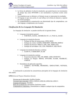 Instituto Tecnológico de Acapulco Catedrático: Ing. Vales Ortiz Gilberto
Ingeniería en Sistemas Computacionales Simulación
61
2. La forma de adelantar el reloj de simulación, que puede hacerse con incrementos
de tiempo fijo como DYNAMO o con incrementos al próximo evento como
GPSS.
3. Las estadísticas que se obtienen y el formato en que se representan los resultados.
4. El lenguaje en que esta escrito, lo cual influye en la forma de detectar y reportar
los errores de lógica.
5. Su compatibilidad de comunicación con determinado tipo de computadoras, con
otro lenguaje o simplemente con el usuario.
Clasificación De Los Lenguajes De Simulación
Los lenguajes de simulación se pueden clasificar de la siguiente forma:
• Lenguajes de propósito general
o FORTRAN, ALGOL, ASEMBLER, PL/1, C, PASCAL, BASIC.
• Lenguajes de simulación discreta
o Enfoque de flujo de transacciones: GPSS, BOSS
o Enfoque de eventos: GASPII, SIMSCRIPT, SIMCOM, SIMPAC
o Enfoque de procesos: SIMULA, OPL, SOL, SIMULATE
o Enfoque de actividades: CSL, ESP, FORSIM-IV, MILITRAN
• Lenguajes de simulación discreta y continua
o GASP-IV, C-SIMSCRIPT, SLAM
• Lenguajes de simulación continua
o Ecuaciones discretas: DSL-190, MIMIC, GHSI, DYHYSYS
o Enfoque de bloques: MIDAS, DYNAMO, SCADS, MADBLOC,
COBLOC
• Simuladores de aplicación especifica
o COMNET, NETWORK, PROMODEL. SIMFACTORY, WITNESS,
XCELL
A continuación se presentan las características principales de los lenguajes de simulación
más usados:
GPSS (General Purpose Simulation System)
Persona que lo desarrollo: Geoffrey Gordon.
Versiones más conocidas: GPSS I, GPSS II, GPSS III, GPSS/360, GPSS V.
Lenguaje del paquete: Asembler.
Reloj de la simulación: Incremento al próximo evento.
Computadoras compatibles: Generalmente se adapta a cualquier tipo de computadora.
 