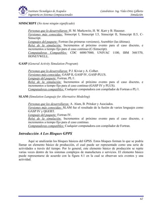 Instituto Tecnológico de Acapulco Catedrático: Ing. Vales Ortiz Gilberto
Ingeniería en Sistemas Computacionales Simulación
62
SIMSCRIPT (No tiene ningún significado)
Personas que lo desarrollaron: H. M. Markowitz, H. W. Karr y B. Hausner.
Versiones más conocidas: Simscript I, Simscript I.5, Simscript II, Simscript II.5, C-
Simscript.
Lenguajes del paquete: Fortran (las primeras versiones), Asembler (las últimas).
Reloj de la simulación: Incrementos al próximo evento para el caso discreto, e
incrementos a tiempo fijo para el caso continuo (C-Simscript).
Computadoras Compatibles: CDC 6000/7000, UNIVAC 1100, IBM 360/370,
HONEYWELL.
GASP (General Activity Simulation Program)
Personas que lo desarrollaron: P.J. Kiviat y A. Colher.
Versiones más conocidas: GASP II, GASP IV, GASP-PLUS.
Lenguaje del paquete: Fortran, PL/1.
Reloj de la simulación: Incrementos al próximo evento para el caso discreto, e
incrementos a tiempo fijo para el caso continuo (GASP IV y PLUS).
Computadoras compatibles: Cualquier computadora con compilador de Fortran o PL/1.
SLAM (Simulation Languaje for Alternative Modeling)
Personas que los desarrollaron: A. Alam, B. Pritsker y Asociados.
Versiones más conocidas: SLAM fue el resultado de la fusión de varios lenguajes como
GASP IV y QGERT.
Lenguaje del paquete: Fortran IV.
Reloj de la simulación: Incrementos al próximo evento para el caso discreto, e
incrementos a tiempo fijo para el caso continuo.
Computadoras compatibles: Cualquier computadora con compilador de Fortran.
Introducción A Los Bloques GPPS
Aquí se analizarán los bloques básicos del GPSS. Estos bloques forman lo que se podría
llamar un elemento básico de producción, el cual puede ser representado como una serie de
actividades a través del tiempo. Por lo general, este elemento básico de producción se repite
varias veces dentro de los sistemas complejos de manufactura o servicios. El elemento básico
puede representarse de acuerdo con la figura 4.1 en la cual se observan seis eventos y una
actividad.
 