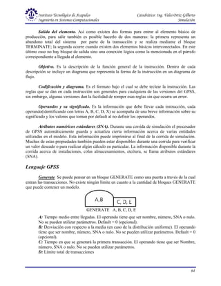 Instituto Tecnológico de Acapulco Catedrático: Ing. Vales Ortiz Gilberto
Ingeniería en Sistemas Computacionales Simulación
64
GENERATE A, B, C, D, E
Salida del elemento. Así como existen dos formas para entrar al elemento básico de
producción, para salir también es posible hacerlo de dos maneras: la primera representa un
abandono total del sistema por parte de la transacción y se realiza mediante el bloque
TERMINATE; la segunda ocurre cuando existen dos elementos básicos interconectados. En este
último caso no hay bloque de salida sino una conexión lógica como la mencionada en el párrafo
correspondiente a llegada al elemento.
Objetivo. Es la descripción de la función general de la instrucción. Dentro de cada
descripción se incluye un diagrama que representa la forma de la instrucción en un diagrama de
flujo.
Codificación y diagrama. Es el formato bajo el cual se debe teclear la instrucción. Las
reglas que se dan en cada instrucción son generales para cualquiera de las versiones del GPSS,
sin embargo, algunas versiones dan la facilidad de romper esas reglas sin que ocurra un error.
Operandos y su significado. Es la información que debe llevar cada instrucción, cada
operando(identificando con letras A, B, C, D, X) se acompaña de una breve información sobre su
significado y los valores que toman por default al no definir los operandos.
Atributos numéricos estándares (SNA). Durante una corrida de simulación el procesador
de GPSS automáticamente guarda y actualiza cierta información acerca de varias entidades
utilizadas en el modelo. Esta información puede imprimirse al final de la corrida de simulación.
Muchas de estas propiedades también pueden estar disponibles durante una corrida para verificar
un valor deseado o para realizar algún cálculo en particular. La información disponible durante la
corrida acerca de instalaciones, colas almacenamientos, etcétera, se llama atributos estándares
(SNA).
Lenguaje GPSS
Generate Se puede pensar en un bloque GENERATE como una puerta a través de la cual
entran las transacciones. No existe ningún límite en cuanto a la cantidad de bloques GENERATE
que puede contener un modelo.
A: Tiempo medio entre llegadas. El operando tiene que ser nombre, número, SNA o nulo.
No se pueden utilizar parámetros. Default = 0 (opcional).
B: Desviación con respecto a la media (en caso de la distribución uniforme). El operando
tiene que ser nombre, número, SNA o nulo. No se pueden utilizar parámetros. Default = 0
(opcional).
C: Tiempo en que se generará la primera transacción. El operando tiene que ser Nombre,
número, SNA o nulo. No se pueden utilizar parámetros.
D: Límite total de transacciones
 