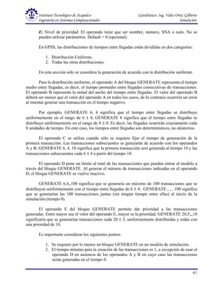 Instituto Tecnológico de Acapulco Catedrático: Ing. Vales Ortiz Gilberto
Ingeniería en Sistemas Computacionales Simulación
65
E: Nivel de prioridad. El operando tiene que ser nombre, número, SNA o nulo. No se
pueden utilizar parámetros. Default = 0 (opcional).
En GPSS, las distribuciones de tiempos entre llegadas están divididas en dos categorías:
1. Distribución Uniforme.
2. Todas las otras distribuciones.
En esta sección sólo se considera la generación de acuerdo con la distribución uniforme.
Para la distribución uniforme, el operando A del bloque GENERATE representa el tiempo
medio entre llegadas, es decir, el tiempo promedio entre llegadas consecutivas de transacciones.
El operando B representa la mitad del ancho del tiempo entre llegadas. El valor del operando B
deberá ser menor que el valor del operando A en todos los casos, de lo contrario ocurriría un error
al intentar generar una transacción en el tiempo negativo.
Por ejemplo, GENERATE 6, 4 significa que el tiempo entre llegadas se distribuye
uniformemente en el rango de 6 ± 4; GENERATE 8 significa que el tiempo entre llegadas se
distribuye uniformemente en el rango de 8 ± 0. Es decir, las llegadas ocurrirán exactamente cada
8 unidades de tiempo. En este caso, los tiempos entre llegadas son determinísticos, no aleatorios.
El operando C se utiliza cuando sólo se requiere fijar el tiempo de generación de la
primera transacción. Las transacciones subsecuentes se generarán de acuerdo con los operandos
A y B. GENERATE 6, 4, 10 significa que la primera transacción será generada al tiempo 10 y las
transacciones subsecuentes cada 6 ± 4 a partir del tiempo 10.
El operando D pone un límite al total de las transacciones que pueden entrar al modelo a
través del bloque GENERATE. Al generar el número de transacciones indicadas en el operando
D, el bloque GENERATE se vuelve inactivo.
GENERATE 6,4,,100 significa que se generaría un máximo de 100 transacciones que se
distribuyen uniformemente con el tiempo entre llegadas de 6 ± 4; GENERATE , , , 100 significa
que se generarían las 100 transacciones juntas (sin ningún tiempo entre ellas) al inicio de la
simulación (tiempo 0).
El operando E del bloque GENERATE permite dar prioridad a las transacciones
generadas. Entre mayor sea el valor del operando E, mayor es la prioridad. GENERATE 20,5,,,10
significaría que se generarían transacciones cada 20 ± 5, uniformemente distribuidas y todas con
una prioridad de 10.
Es importante considerar los siguientes puntos:
1. Se requiere por lo menos un bloque GENERATE en un modelo de simulación.
2. El tiempo mínimo para la creación de las transacciones es 1, a excepción de usar el
operando D en ausencia de los operandos A y B en cuyo caso las transacciones
serán generadas en el tiempo 0.
 