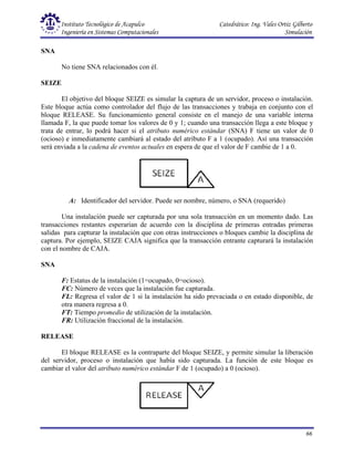 Instituto Tecnológico de Acapulco Catedrático: Ing. Vales Ortiz Gilberto
Ingeniería en Sistemas Computacionales Simulación
66
SNA
No tiene SNA relacionados con él.
SEIZE
El objetivo del bloque SEIZE es simular la captura de un servidor, proceso o instalación.
Este bloque actúa como controlador del flujo de las transacciones y trabaja en conjunto con el
bloque RELEASE. Su funcionamiento general consiste en el manejo de una variable interna
llamada F, la que puede tomar los valores de 0 y 1; cuando una transacción llega a este bloque y
trata de entrar, lo podrá hacer si el atributo numérico estándar (SNA) F tiene un valor de 0
(ocioso) e inmediatamente cambiará al estado del atributo F a 1 (ocupado). Así una transacción
será enviada a la cadena de eventos actuales en espera de que el valor de F cambie de 1 a 0.
A: Identificador del servidor. Puede ser nombre, número, o SNA (requerido)
Una instalación puede ser capturada por una sola transacción en un momento dado. Las
transacciones restantes esperarían de acuerdo con la disciplina de primeras entradas primeras
salidas para capturar la instalación que con otras instrucciones o bloques cambie la disciplina de
captura. Por ejemplo, SEIZE CAJA significa que la transacción entrante capturará la instalación
con el nombre de CAJA.
SNA
F: Estatus de la instalación (1=ocupado, 0=ocioso).
FC: Número de veces que la instalación fue capturada.
FL: Regresa el valor de 1 si la instalación ha sido prevaciada o en estado disponible, de
otra manera regresa a 0.
FT: Tiempo promedio de utilización de la instalación.
FR: Utilización fraccional de la instalación.
RELEASE
El bloque RELEASE es la contraparte del bloque SEIZE, y permite simular la liberación
del servidor, proceso o instalación que había sido capturada. La función de este bloque es
cambiar el valor del atributo numérico estándar F de 1 (ocupado) a 0 (ocioso).
 