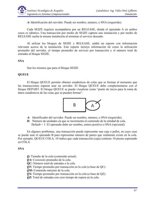 Instituto Tecnológico de Acapulco Catedrático: Ing. Vales Ortiz Gilberto
Ingeniería en Sistemas Computacionales Simulación
67
A: Identificación del servidor. Puede ser nombre, número, o SNA (requerido).
Cada SEIZE requiere acompañarse por un RELEASE, donde el operando A en ambos
casos es idéntico. Una transacción por medio de SEIZE captura una instalación y por medio de
RELEASE suelta la misma instalación al terminar el servicio deseado.
Al utilizar los bloques de SEIZE y RELEASE, saldrá un reporte con información
relevante acerca de la instalación. Este reporte incluye información tal como la utilización
promedio del servidor, el tiempo promedio de servicio por transacción y el número total de
entradas al bloque SEIZE.
SNA
Son los mismos que para el bloque SEIZE.
QUEUE
El bloque QUEUE permite obtener estadísticas de colas que se forman al momento que
las transacciones esperan usar un servidor. El bloque QUEUE debe complementarse con el
bloque DEPART. El bloque QUEUE se puede visualizar como “punto de inicio para la toma de
datos estadísticos de las colas que se pueden formar”.
A: Identificador del servidor. Puede ser nombre, número, o SNA (requerido).
B: Número de unidades en que se incrementa el contenido de la entidad de cola.
Default = 1. El operando debe ser nombre, entero positivo o SNA (opcional).
En algunos problemas, una transacción puede representar una caja o pallet, en cuyo caso
se puede usar el operando B para representar número de partes que realmente existe en la cola.
Por ejemplo, QUEUE COLA, 10 indica que cada transacción (caja) contiene 10 piezas esperando
en COLA.
SNA
Q: Tamaño de la cola (contenido actual).
QA: Contenido promedio de la cola.
QC: Número total de entradas a la cola.
QT: Tiempo promedio por transacción en la cola (a base de QC).
QM: Contenido máximo de la cola.
QX: Tiempo promedio por transacción en la cola (a base de QZ).
QZ: Total de entradas con cero tiempo de espera en la cola.
 