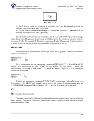 Instituto Tecnológico de Acapulco Catedrático: Ing. Vales Ortiz Gilberto
Ingeniería en Sistemas Computacionales Simulación
69
ADVANCE A,B
A: Es el tiempo medio de retardo de la actividad (servicio). El operando debe de ser
nombre, entero positivo o SNA (requerido).
B: Desviación con respecto a la media para la distribución uniforme. El operando debe ser
nombre, entero positivo o SNA (opcional).
Para la distribución uniforme, el operando A del bloque ADVANCE representa el tiempo
medio de servicio. El operando B representa la mitad del ancho del tiempo de servicio. En todos
los casos, el valor del operando B deberá ser menor que el valor del operando A, de lo contrario
ocurriría un error al intentar generar una transacción en un tiempo negativo.
TERMINATE
Solo remueve las transacciones activas que pasen por él, pero no controla el tiempo de
corrida de simulación.
TERMINATE 1
START 100
En el momento en que una transacción cruza por el TERMINATE, es destruida y sale del
sistema, pero decrementa el valor START en una unidad; de esta manera, cuando 100
transacciones crucen por el TERMINATE, el valor del START llegará a 0 y el proceso de
simulación se detendrá.
TERMINATE 2
START 100
Cuando una transacción cruza por el TERMINATE, es destruida y sale del sistema, pero
decrementa el valor START en 2 unidades; de tal manera que cuando 50 transacciones crucen por
el TERMINATE, el valor del START llegará a 0 y el proceso de simulación se detendrá.
SNA
TG1: Contador de terminación
Tomando en cuenta los bloques vistos hasta el momento, es interesante manejarlos de una
forma integral. Para esto se presentan a continuación algunos ejemplos de sistemas que se desean
modelar mediante GPSS.
 