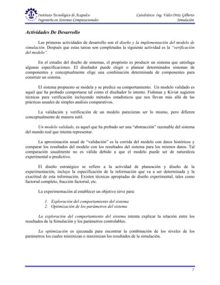 Instituto Tecnológico de Acapulco Catedrático: Ing. Vales Ortiz Gilberto
Ingeniería en Sistemas Computacionales Simulación
7
Actividades De Desarrollo
Las primeras actividades de desarrollo son el diseño y la implementación del modelo de
simulación. Después que estas tareas son completadas la siguiente actividad es la “verificación
del modelo”.
En el estudio del diseño de sistemas, el propósito es producir un sistema que satisfaga
algunas especificaciones. El diseñador puede elegir o planear determinados sistemas de
componentes y conceptualmente elige una combinación determinada de componentes para
construir un sistema.
El sistema propuesto se modela y se predice su comportamiento. Un modelo validado es
aquel que ha probado comportarse tal como el diseñador lo intento. Fishman y Kiviat sugieren
técnicas para verificación incluyendo métodos estadísticos que nos llevan más allá de las
prácticas usuales de simples análisis comparativos.
La validación y verificación de un modelo parecieran ser lo mismo, pero difieren
conceptualmente de manera sutil.
Un modelo validado, es aquel que ha probado ser una “abstracción” razonable del sistema
del mundo real que intenta representar.
La aproximación usual de “validación” es la corrida del modelo con datos históricos y
comparar los resultados del modelo con los resultados del sistema para los mismos datos. Tal
comparación usualmente no es válida debido a que el modelo puede ser de naturaleza
experimental o predictivo.
El diseño estratégico se refiere a la actividad de planeación y diseño de la
experimentación, incluye la especificación de la información que va a ser determinada y la
exactitud de esta información. Existen técnicas apropiadas de diseño experimental, tales como
factorial completo, fracción factorial, etc.
La experimentación al establecer un objetivo sirve para:
1. Exploración del comportamiento del sistema
2. Optimización de los parámetros del sistema
La exploración del comportamiento del sistema intenta explicar la relación entre los
resultados de la Simulación y los parámetros controlables.
La optimización es ejecutada para encontrar la combinación de los niveles de los
parámetros los cuales minimizan o maximizan los resultados de la simulación.
 