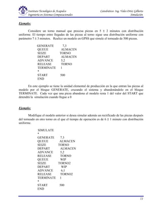Instituto Tecnológico de Acapulco Catedrático: Ing. Vales Ortiz Gilberto
Ingeniería en Sistemas Computacionales Simulación
72
Ejemplo:
Considere un torno manual que procesa piezas en 5 ± 2 minutos con distribución
uniforme. El tiempo entre llegadas de las piezas al torno sigue una distribución uniforme con
parámetro 7 ± 3 minutos. Realice un modelo en GPSS que simule el torneado de 500 piezas.
GENERATE 7,3
QUEUE ALMACEN
SEIZE TORNO
DEPART ALMACEN
ADVANCE 5,2
RELEASE TORNO
TERMINATE 1
*
START 500
END
En este ejemplo se tiene la unidad elemental de producción en la que entran las piezas al
modelo por el bloque GENERATE, cruzando el sistema y abandonándolo en el bloque
TERMINATE. Cada vez que una pieza abandona el modelo resta 1 del valor del START que
detendrá la simulación cuando llegue a 0
Ejemplo:
Modifique el modelo anterior si desea simular además un rectificado de las piezas después
del torneado en otro torno en el que el tiempo de operación es de 6 ± 1 minuto con distribución
uniforme.
SIMULATE
*
GENERATE 7.3
QUEUE ALMACEN
SEIZE TORNO
DEPART ALMACEN
ADVANCE 5,2
RELEASE TORNO
QUEUE WIP
SEIZE TORNO2
DEPART WIP
ADVANCE 6,1
RELEASE TORNO2
TERMINATE 1
*
START 500
END
 