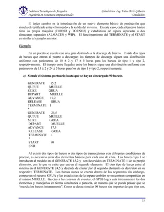Instituto Tecnológico de Acapulco Catedrático: Ing. Vales Ortiz Gilberto
Ingeniería en Sistemas Computacionales Simulación
73
El único cambio es la introducción de un nuevo elemento básico de producción que
simula el rectificado entre el torneado y la salida del sistema. En este caso, cada elemento básico
tiene su propia máquina (TORNO y TORNO2) y estadísticas de espera separadas o dos
almacenes separados (ALMACEN y WIP). El funcionamiento del TERMINATE y el START
es similar al ejemplo anterior.
Ejemplo:
En un puerto se cuenta con una grúa destinada a la descarga de barcos. Existe dos tipos
de barcos que entran al puerto a descargar; los tiempos de descarga siguen una distribución
uniforme con parámetros de 10 ± 2 y 17 ± 5 horas para los barcos de tipo 1 y tipo 2,
respectivamente. El tiempo entre llegadas entre los barcos sigue una distribución uniforme con
parámetros de 15 ± 2 y 24 ± 5 horas para los de tipo 1 y tipo 2, respectivamente.
a) Simule el sistema portuario hasta que se hayan descargado 90 barcos.
GENERATE 15,2
QUEUE MUELLE
SEIZE GRUA
DEPART MUELLE
ADVANCE 10,2
RELEASE GRUA
TERMINATE 1
*
GENERATE 24,5
QUEUE MUELLE
SEIZE GRUA
DEPART MUELLE
ADVANCE 17,5
RELEASE GRUA
TERMINATE 1
*
START 90
END
Al existir dos tipos de barcos o dos tipos de transacciones con diferentes condiciones de
proceso, es necesario crear dos elementos básicos para cada uno de ellos. Los barcos tipo 1 se
introducen al modelo en el GENERATE 15,2 y son destruidos en TERMINATE 1 de su propio
elemento, con lo que se evita que entren al segundo elemento. El otro tipo de barco entra al
sistema en el GENERATE 24,5 y después de cruzar por el segundo elemento es destruido en su
respectivo TERMINATE. Los barcos nunca se cruzan dentro de los segmentos sin embargo,
comparten el recurso GRUA y las estadísticas de la espera también se encuentran compartidas en
el mismo MUELLE. Gracias a las cadenas de eventos, el GPSS logra unir internamente los dos
elementos y manejarlos en forma simultánea o paralela, de manera que se pueda pensar que se
“mezcla los barcos internamente”. Como se desea simular 90 barcos sin importar de que tipo son,
 