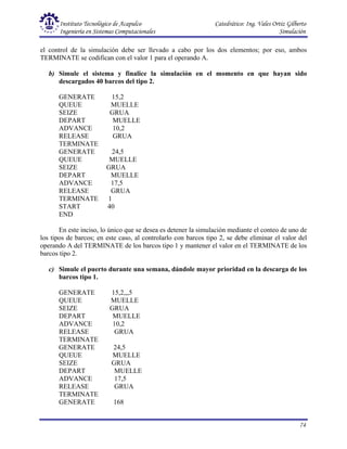 Instituto Tecnológico de Acapulco Catedrático: Ing. Vales Ortiz Gilberto
Ingeniería en Sistemas Computacionales Simulación
74
el control de la simulación debe ser llevado a cabo por los dos elementos; por eso, ambos
TERMINATE se codifican con el valor 1 para el operando A.
b) Simule el sistema y finalice la simulación en el momento en que hayan sido
descargados 40 barcos del tipo 2.
GENERATE 15,2
QUEUE MUELLE
SEIZE GRUA
DEPART MUELLE
ADVANCE 10,2
RELEASE GRUA
TERMINATE
GENERATE 24,5
QUEUE MUELLE
SEIZE GRUA
DEPART MUELLE
ADVANCE 17,5
RELEASE GRUA
TERMINATE 1
START 40
END
En este inciso, lo único que se desea es detener la simulación mediante el conteo de uno de
los tipos de barcos; en este caso, al controlarlo con barcos tipo 2, se debe eliminar el valor del
operando A del TERMINATE de los barcos tipo 1 y mantener el valor en el TERMINATE de los
barcos tipo 2.
c) Simule el puerto durante una semana, dándole mayor prioridad en la descarga de los
barcos tipo 1.
GENERATE 15,2,,,5
QUEUE MUELLE
SEIZE GRUA
DEPART MUELLE
ADVANCE 10,2
RELEASE GRUA
TERMINATE
GENERATE 24,5
QUEUE MUELLE
SEIZE GRUA
DEPART MUELLE
ADVANCE 17,5
RELEASE GRUA
TERMINATE
GENERATE 168
 