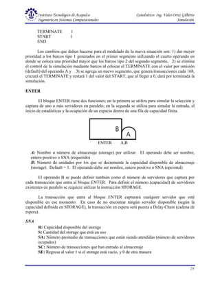 Instituto Tecnológico de Acapulco Catedrático: Ing. Vales Ortiz Gilberto
Ingeniería en Sistemas Computacionales Simulación
75
TERMINATE 1
START 1
END
Los cambios que deben hacerse para el modelado de la nueva situación son: 1) dar mayor
prioridad a los barcos tipo 1 generados en el primer segmento utilizando el cuarto operando en
donde se coloca una prioridad mayor que los barcos tipo 2 del segundo segmento, 2) se elimina
el control de la simulación mediante barcos al colocar el TERMINATE con el valor por omisión
(default) del operando A y 3) se agrega un nuevo segmento, que genera transacciones cada 168,
cruzará el TERMINATE y restará 1 del valor del START, que al llegar a 0, dará por terminada la
simulación.
ENTER
El bloque ENTER tiene dos funciones; en la primera se utiliza para simular la selección y
captura de uno o más servidores en paralelo; en la segunda se utiliza para simular la entrada, el
inicio de estadísticas y la ocupación de un espacio dentro de una fila de capacidad finita.
ENTER A,B
A: Nombre o número de almacenaje (storage) por utilizar. El operando debe ser nombre,
entero positivo o SNA (requerido)
B: Número de unidades por los que se decrementa la capacidad disponible de almacenaje
(storage). Default = 1. El operando debe ser nombre, entero positivo o SNA (opcional)
El operando B se puede definir también como el número de servidores que captura por
cada transacción que entra al bloque ENTER. Para definir el número (capacidad) de servidores
existentes en paralelo se requiere utilizar la instrucción STORAGE.
La transacción que entra al bloque ENTER capturará cualquier servidor que esté
disponible en ese momento. En caso de no encontrar ningún servidor disponible (según la
capacidad definida en STORAGE), la transacción en espera será puesta a Delay Chain (cadena de
espera).
SNA
R: Capacidad disponible del storage
S: Cantidad del storage que está en uso
SA: Número promedio de transacciones que están siendo atendidas (número de servidores
ocupados)
SC: Número de transacciones que han entrado al almacenaje
SE: Regresa al valor 1 si el storage está vacío, y 0 de otra manera
 