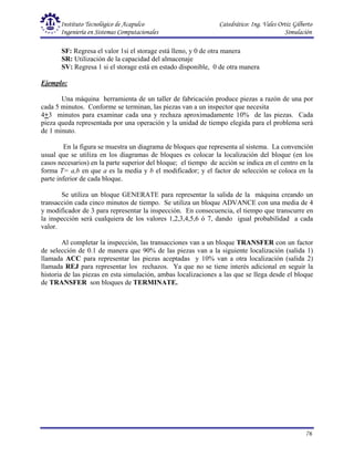 Instituto Tecnológico de Acapulco Catedrático: Ing. Vales Ortiz Gilberto
Ingeniería en Sistemas Computacionales Simulación
76
SF: Regresa el valor 1si el storage está lleno, y 0 de otra manera
SR: Utilización de la capacidad del almacenaje
SV: Regresa 1 si el storage está en estado disponible, 0 de otra manera
Ejemplo:
Una máquina herramienta de un taller de fabricación produce piezas a razón de una por
cada 5 minutos. Conforme se terminan, las piezas van a un inspector que necesita
4+3 minutos para examinar cada una y rechaza aproximadamente 10% de las piezas. Cada
pieza queda representada por una operación y la unidad de tiempo elegida para el problema será
de 1 minuto.
En la figura se muestra un diagrama de bloques que representa al sistema. La convención
usual que se utiliza en los diagramas de bloques es colocar la localización del bloque (en los
casos necesarios) en la parte superior del bloque; el tiempo de acción se indica en el centro en la
forma T= a,b en que a es la media y b el modificador; y el factor de selección se coloca en la
parte inferior de cada bloque.
Se utiliza un bloque GENERATE para representar la salida de la máquina creando un
transacción cada cinco minutos de tiempo. Se utiliza un bloque ADVANCE con una media de 4
y modificador de 3 para representar la inspección. En consecuencia, el tiempo que transcurre en
la inspección será cualquiera de los valores 1,2,3,4,5,6 ó 7, dando igual probabilidad a cada
valor.
Al completar la inspección, las transacciones van a un bloque TRANSFER con un factor
de selección de 0.1 de manera que 90% de las piezas van a la siguiente localización (salida 1)
llamada ACC para representar las piezas aceptadas y 10% van a otra localización (salida 2)
llamada REJ para representar los rechazos. Ya que no se tiene interés adicional en seguir la
historia de las piezas en esta simulación, ambas localizaciones a las que se llega desde el bloque
de TRANSFER son bloques de TERMINATE.
 