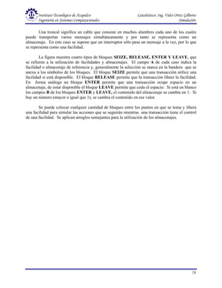 Instituto Tecnológico de Acapulco Catedrático: Ing. Vales Ortiz Gilberto
Ingeniería en Sistemas Computacionales Simulación
78
Una troncal significa un cable que consiste en muchos alambres cada uno de los cuales
puede transportar varios mensajes simultáneamente y por tanto se representa como un
almacenaje. En este caso se supone que un interruptor sólo pasa un mensaje a la vez, por lo que
se representa como una facilidad.
La figura muestra cuatro tipos de bloques SEIZE, RELEASE, ENTER Y LEAVE, que
se refieren a la utilización de facilidades y almacenajes. El campo A de cada caso indica la
facilidad o almacenaje de referencia y, generalmente la selección se marca en la bandera que se
anexa a los símbolos de los bloques. El bloque SEIZE permite que una transacción utilice una
facilidad si está disponible. El bloque RELEASE permite que la transacción libere la facilidad.
En forma análoga un bloque ENTER permite que una transacción ocupe espacio en un
almacenaje, de estar disponible el bloque LEAVE permite que ceda el espacio. Si está en blanco
los campos B de los bloques ENTER y LEAVE, el contenido del almacenaje se cambia en 1. Si
hay un número (mayor o igual que 1), se cambia el contenido en ese valor.
Se puede colocar cualquier cantidad de bloques entre los puntos en que se toma y libera
una facilidad para simular las acciones que se seguirán mientras una transacción tiene el control
de una facilidad. Se aplican arreglos semejantes para la utilización de los almacenajes.
 